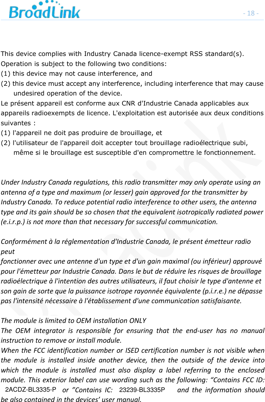 - 18 -This device complies with Industry Canada licence-exempt RSS standard(s).Operation is subject to the following two conditions:(1) this device may not cause interference, and(2) this device must accept any interference, including interference that may causeundesired operation of the device.Le pr&eacute;sent appareil est conforme aux CNR d'Industrie Canada applicables auxappareils radioexempts de licence. L'exploitation est autoris&eacute;e aux deux conditionssuivantes :(1) l'appareil ne doit pas produire de brouillage, et(2) l'utilisateur de l'appareil doit accepter tout brouillage radio&eacute;lectrique subi,m&ecirc;me si le brouillage est susceptible d'en compromettre le fonctionnement.Under Industry Canada regulations, this radio transmitter may only operate using anantenna of a type and maximum (or lesser) gain approved for the transmitter byIndustry Canada. To reduce potential radio interference to other users, the antennatype and its gain should be so chosen that the equivalent isotropically radiated power(e.i.r.p.) is not more than that necessary for successful communication.Conform&eacute;ment &agrave; la r&eacute;glementation d'Industrie Canada, le pr&eacute;sent &eacute;metteur radiopeutfonctionner avec une antenne d'un type et d'un gain maximal (ou inf&eacute;rieur) approuv&eacute;pour l'&eacute;metteur par Industrie Canada. Dans le but de r&eacute;duire les risques de brouillageradio&eacute;lectrique &agrave; l'intention des autres utilisateurs, il faut choisir le type d'antenne etson gain de sorte que la puissance isotrope rayonn&eacute;e &eacute;quivalente (p.i.r.e.) ne d&eacute;passepas l'intensit&eacute; n&eacute;cessaire &agrave; l'&eacute;tablissement d'une communication satisfaisante.The module is limited to OEM installation ONLYThe OEM integrator is responsible for ensuring that the end-user has no manualinstruction to remove or install module.When the FCC identification number or ISED certification number is not visible whenthe module is installed inside another device, then the outside of the device intowhich the module is installed must also display a label referring to the enclosedmodule. This exterior label can use wording such as the following: &ldquo;Contains FCC ID:or &rdquo;Contains IC: and the information shouldbe also contained in the devices&rsquo; user manual.2ACDZ-BL3335-P 23239-BL3335P