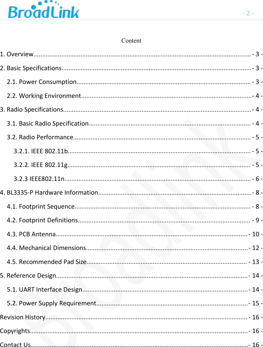 -2-Content1. Overview.............................................................................................................................- 3 -2. Basic Specifications.............................................................................................................- 3 -2.1. Power Consumption.................................................................................................... - 3 -2.2. Working Environment..................................................................................................- 4 -3. Radio Specifications............................................................................................................- 4 -3.1. Basic Radio Specification............................................................................................. - 4 -3.2. Radio Performance...................................................................................................... - 5 -3.2.1. IEEE 802.11b......................................................................................................... - 5 -3.2.2. IEEE 802.11g......................................................................................................... - 5 -3.2.3 IEEE802.11n........................................................................................................... - 6 -4. BL3335-P Hardware Information........................................................................................- 8 -4.1. Footprint Sequence..................................................................................................... - 8 -4.2. Footprint Definitions................................................................................................... - 9 -4.3. PCB Antenna.............................................................................................................. - 10 -4.4. Mechanical Dimensions.............................................................................................- 12 -4.5. Recommended Pad Size............................................................................................ - 13 -5. Reference Design..............................................................................................................- 14 -5.1. UART Interface Design...............................................................................................- 14 -5.2. Power Supply Requirement.......................................................................................- 15 -Revision History.................................................................................................................... - 16 -Copyrights.............................................................................................................................- 16 -Contact Us.............................................................................................................................- 16 -
