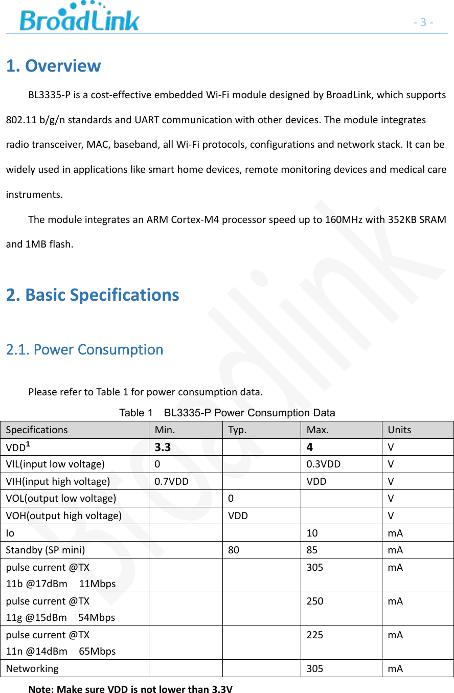 -3-1. OverviewBL3335-P is a cost-effective embedded Wi-Fi module designed by BroadLink, which supports802.11 b/g/n standards and UART communication with other devices. The module integratesradio transceiver, MAC, baseband, all Wi-Fi protocols, configurations and network stack. It can bewidely used in applications like smart home devices, remote monitoring devices and medical careinstruments.The module integrates an ARM Cortex-M4 processor speed up to 160MHz with 352KB SRAMand 1MB flash.2. Basic Specifications2.1. Power ConsumptionPlease refer to Table 1 for power consumption data.Table 1 BL3335-P Power Consumption DataSpecifications Min. Typ. Max. UnitsVDD13.3 4 VVIL(input low voltage) 0 0.3VDD VVIH(input high voltage) 0.7VDD VDD VVOL(output low voltage) 0 VVOH(output high voltage) VDD VIo 10 mAStandby (SP mini) 80 85 mApulse current @TX11b @17dBm 11Mbps305 mApulse current @TX11g @15dBm 54Mbps250 mApulse current @TX11n @14dBm 65Mbps225 mANetworking 305 mANote: Make sure VDD is not lower than 3.3V