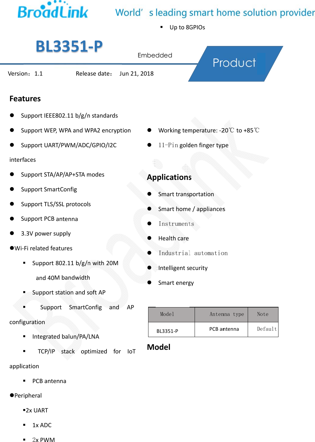 Feainter    WconfapplPeVersiaturesSupportIEEESupportWEPSupportUARrfacesSupportSTA/SupportSmaSupportTLS/SupportPCB3.3Vpowersi‐Firelatedfe  Supportand40  Support  Suppofiguration   Integrate  TCP/IPlication   PCBanteeripheral 2xUART   1xADC  2xPWMon：1.1BL3E802.11b/g/nP,WPAandWRT/PWM/ADC/AP/AP+STAmartConfig/SSLprotocolantennasupplyeatures 802.11b/g/nMbandwidthstationandsortSmartCedbalun/PA/Pstackoptenna M Relea3351nstandardsWPA2encryptC/GPIO/I2Cmodes snwith20Mh softAP Configand/LNA timizedforasedate：J‐PtionAPIoT  Ap Moun21,2018Embe  Upto8Workingtem11-PingoldpplicationsSmarttransSmarthomeInstrumentHealthcareIndustrialIntelligentsSmartenergodel Model BL3351‐P dded GPIOsmperature:‐2denfingertypsportatione/appliancestsl automatioecuritygy AntenPCBan20℃to+85℃pesonnna type ntenna ℃ Note Default