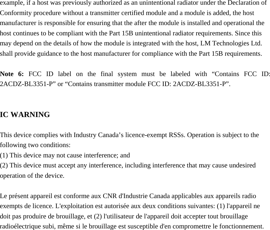 example, if a host was previously authorized as an unintentional radiator under the Declaration of Conformity procedure without a transmitter certified module and a module is added, the host manufacturer is responsible for ensuring that the after the module is installed and operational the host continues to be compliant with the Part 15B unintentional radiator requirements. Since this may depend on the details of how the module is integrated with the host, LM Technologies Ltd. shall provide guidance to the host manufacturer for compliance with the Part 15B requirements.  Note 6: FCC ID label on the final system must be labeled with &ldquo;Contains FCC ID: 2ACDZ-BL3351-P&rdquo; or &ldquo;Contains transmitter module FCC ID: 2ACDZ-BL3351-P&rdquo;.   IC WARNING  This device complies with Industry Canada&rsquo;s licence-exempt RSSs. Operation is subject to the following two conditions: (1) This device may not cause interference; and (2) This device must accept any interference, including interference that may cause undesired operation of the device.  Le pr&eacute;sent appareil est conforme aux CNR d'Industrie Canada applicables aux appareils radio exempts de licence. L'exploitation est autoris&eacute;e aux deux conditions suivantes: (1) l'appareil ne doit pas produire de brouillage, et (2) l'utilisateur de l'appareil doit accepter tout brouillage radio&eacute;lectrique subi, m&ecirc;me si le brouillage est susceptible d'en compromettre le fonctionnement.  