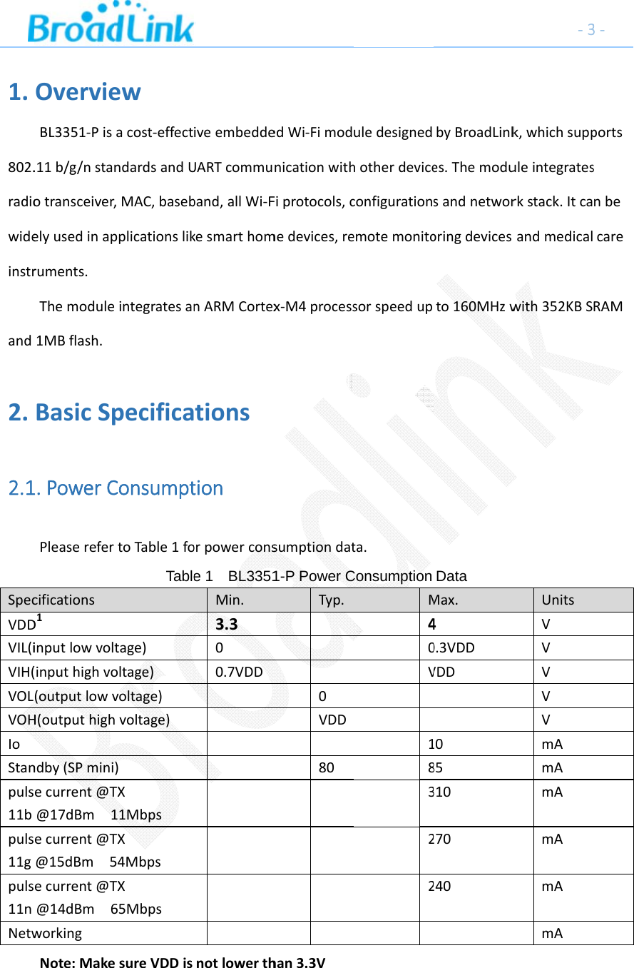 1.802.radiowideinstrand2.2.1SpecVDDVIL(iVIH(VOLVOHIoStanpuls11bpuls11gpuls11nNetwOvervieBL3351‐Pis.11b/g/nstaotransceiver,elyusedinapruments.Themodule1MBflash.BasicSp1.PowerCPleaserefercificationsD1inputlowvol(inputhighvo(outputlowvH(outputhighndby(SPminiecurrent@T@17dBm1ecurrent@T@15dBm5ecurrent@T@14dBm6workingNote:Makeew acost‐effectndardsandUr,MAC,basebpplicationslikeintegratesanpecificaConsumpttoTable1foTabletage)oltage)voltage)hvoltage))TX11MbpsTX54MbpsTX65MbpsesureVDDisiveembeddeUARTcommuband,allWi‐FkesmarthomnARMCortextionstionorpowerconse 1  BL3351Min.3.300.7VDDnotlowerthedWi‐FimodnicationwithFiprotocols,cmedevices,rex‐M4processsumptiondat1-P Power CTyp.0VDD80han3.3Vuledesignedhotherdeviceconfigurationemotemonitosorspeedupta.Consumption M40V18322byBroadLinkes.Themodusandnetwororingdevicesto160MHzwData Max.40.3VDDVDD1085310270240‐3k,whichsuppuleintegratesrkstack.Itcaandmedicalwith352KBSUnitsVVVVVmAmAmAmAmAmA3‐portssnbecareRAM