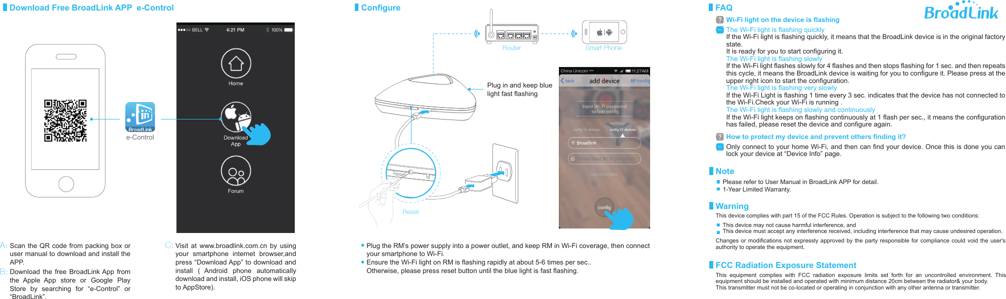 RouterPlug the RM&rsquo;s power supply into a power outlet, and keep RM in Wi-Fi coverage, then connect your smartphone to Wi-Fi.Ensure the Wi-Fi light on RM is flashing rapidly at about 5-6 times per sec..Otherwise, please press reset button until the blue light is fast flashing.ResetPlug in and keep blue light fast flashingDownload Free BroadLink APP  e-Control ConfigureVisit at www.broadlink.com.cn by using your smartphone internet browser,and press &ldquo;Download App&rdquo; to download and install ( Android phone automatically download and install, iOS phone will skip to AppStore).e-ControlScan the QR code from packing box or user manual to download and install the APP.Download the free BroadLink App from the Apple App store or Google Play Store by searching for &ldquo;e-Control&rdquo; or &ldquo;BroadLink&rdquo;. A:B:C:Smart PhoneThe Wi-Fi light is flashing quicklyIf the Wi-Fi light is flashing quickly, it means that the BroadLink device is in the original factory state. It is ready for you to start configuring it. The Wi-Fi light is flashing slowlyIf the Wi-Fi light flashes slowly for 4 flashes and then stops flashing for 1 sec. and then repeats this cycle, it means the BroadLink device is waiting for you to configure it. Please press at the upper right icon to start the configuration.The Wi-Fi light is flashing very slowlyIf the Wi-Fi Light is flashing 1 time every 3 sec. indicates that the device has not connected to the Wi-Fi.Check your Wi-Fi is running .The Wi-Fi light is flashing slowly and continuouslyIf the Wi-Fi light keeps on flashing continuously at 1 flash per sec., it means the configuration has failed, please reset the device and configure again.FAQWi-Fi light on the device is flashingOnly connect to your home Wi-Fi, and then can find your device. Once this is done you can lock your device at &ldquo;Device Info&rdquo; page.How to protect my device and prevent others finding it?NoteWarningFCC Radiation Exposure StatementPlease refer to User Manual in BroadLink APP for detail.1-Year Limited Warranty.This device complies with part 15 of the FCC Rules. Operation is subject to the following two conditions: Changes or modifications not expressly approved by the party responsible for compliance could void the user's authority to operate the equipment.This device may not cause harmful interference, andThis device must accept any interference received, including interference that may cause undesired operation.This equipment complies with FCC radiation exposure limits set forth for an uncontrolled environment. This equipment should be installed and operated with minimum distance 20cm between the radiator&amp; your body.  This transmitter must not be co-located or operating in conjunction with any other antenna or transmitter.