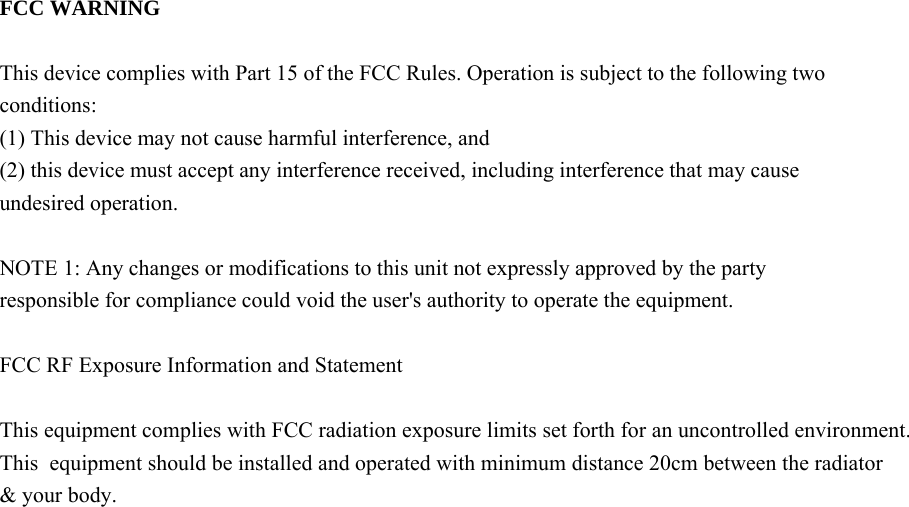   FCC WARNING  This device complies with Part 15 of the FCC Rules. Operation is subject to the following two conditions: (1) This device may not cause harmful interference, and (2) this device must accept any interference received, including interference that may cause undesired operation.  NOTE 1: Any changes or modifications to this unit not expressly approved by the party responsible for compliance could void the user's authority to operate the equipment.  FCC RF Exposure Information and Statement This equipment complies with FCC radiation exposure limits set forth for an uncontrolled environment. This  equipment should be installed and operated with minimum distance 20cm between the radiator &amp; your body.    