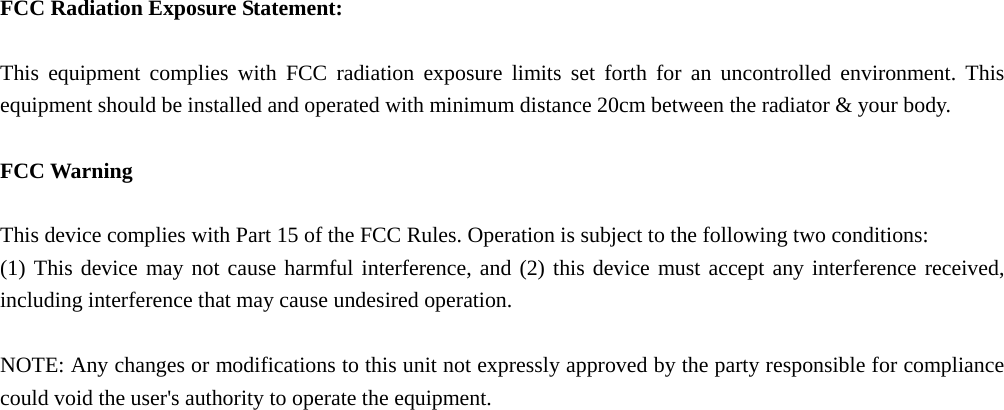  FCC Radiation Exposure Statement:  This equipment complies with FCC radiation exposure limits set forth for an uncontrolled environment. This equipment should be installed and operated with minimum distance 20cm between the radiator &amp; your body.  FCC Warning  This device complies with Part 15 of the FCC Rules. Operation is subject to the following two conditions: (1) This device may not cause harmful interference, and (2) this device must accept any interference received, including interference that may cause undesired operation.  NOTE: Any changes or modifications to this unit not expressly approved by the party responsible for compliance could void the user's authority to operate the equipment.  