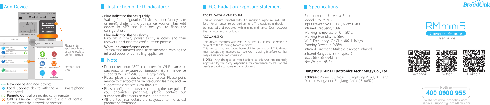 Add Device User GuideBELL 4:21 PM 100%客厅空调 TVRMSPRM mini 3a4:62:07:18:91:22A1f4:22:0d:a3:51:f8Smart plugBackDevice listb4:42:0d:10:21:f4Smart plug04:02:58:10:28:44SensorNEWNew device Add new device;Local Connect device with the Wi-Fi smart phone connected;Remote Control online device by remote;Offline Device is offline and it is out of control. Please check the network connection.NEWRemote paneliconPlease enter appliance brand or panel code to perform searchAdd remoteAir conditionerTCGesture ControlUser-DefinedAudioSet Top BoxBackChoose a remote templateAdd remoteAdd sceneAdd deviceDevice list①①Living room sceneControl panel②Blue indicator flashes quickly:Waiting for configuration (device is under factory state or reset). Under this circumstance, you can tap &lsquo;Add device&rsquo; in APP and it guides you to finish the configuration.Network is down, power supply is down and then recovers, or during the configuration process. Transmitting infrared signal (it occurs when learning the infrared codes or controlling appliance).Instruction of LED indicatororUniversal RemoteAddress: Room 106, No.611 Jianghong Road, Binjiang District, Hangzhou, Zhejiang, China( 310052 )Facebook Twitter LinkedinHangzhou Gubei Electronics Technology Co., Ltd.Blue indicator flashes slowly: White indicator flashes once:Do not use non-ASCII characters in Wi-Fi name or password. It may cause configuration failure. The device supports Wi-Fi of 2.4G 802.11 b/g/n only.Please place the device on open place. Please point remote to the top of the device during learning and we suggest the distance is less than 1m. Please configure the device according the user guide. If you encounter problems, please contact our authorized distributors or our support team.All the technical details are subjected to the actual product performance.Note Website: www.ibroadlink.comService: support@ibroadlink.comHotlineFCC ID: 2ACDZ-RMMINI3-RMThis device complies with Part 15 of the FCC Rules. Operation is subject to the following two conditions:This device may not cause harmful interference, and This device must accept any interference received, including interference that may cause undesired operation.NOTE :  Any changes or modifications to this unit not expressly approved by the party responsible for compliance could void the user's authority to operate the equipment. FCC Radiation Exposure StatementProduct name : Universal RemoteModel : RM mini 3Input Power : 5V DC 1A ( Micro USB ) Infrared Frequency : 38KWorking Temperature : 0 ~ 50&deg;CWorking Humidity : &le; 85%Wi-Fi Frequency : 2.4GHz  802.11b/g/n Standby Power : &le; 0.88W Infrared Direction : Multiple-direction infraredInfrared Range : &le; 8m ( Typical )Size : 55 x 55 x 64.5mmNet Weight : 95.5gSpecificationsThis equipment complies with FCC radiation exposure limits setforth for an uncontrolled environment. This equipment should be installed and operated with minimum distance 20cm betweenthe radiator and your body.FCC WARNING: