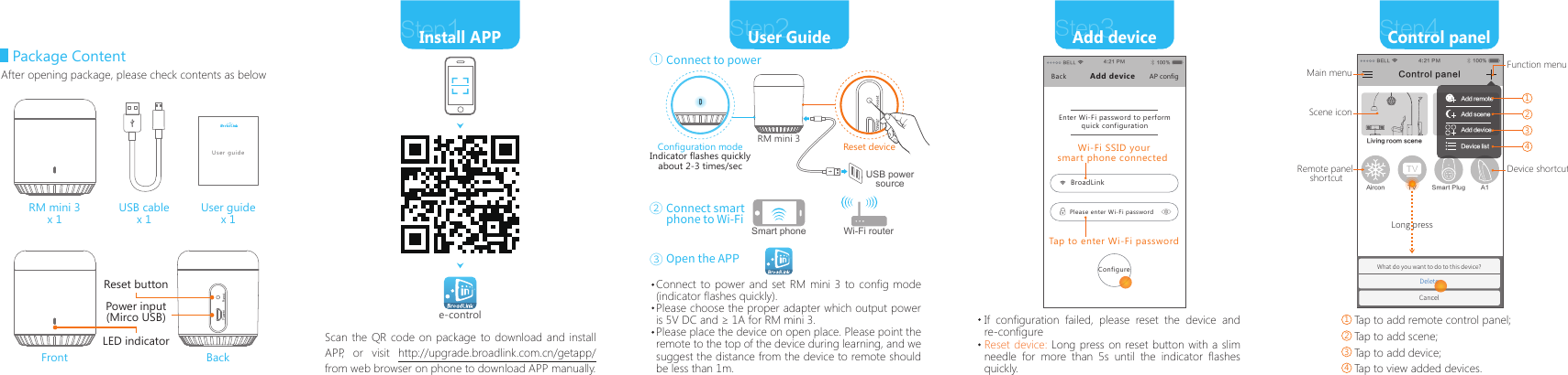 Package ContentUSB cablex 1User guidex 1RM mini 3x 1Front BackLED indicatorReset buttonPower input(Mirco USB)After opening package, please check contents as belowStep2User GuideStep1Install APPScan the QR code on package to download and install APP, or visit http://upgrade.broadlink.com.cn/getapp/  from web browser on phone to download APP manually.Configuration modeIndicator flashes quicklyabout 2-3 times/secOpen the APPRM mini 3e-controlStep3Add deviceStep4Control panelIf configuration failed, please reset the device and re-configureUser guideTap to add remote control panel;Tap to add scene;Tap to add device;Tap to view added devices.Reset device: Long press on reset button with a slim needle for more than 5s until the indicator flashes quickly.Reset deviceConnect to power①Connect smart phone to Wi-Fi②③Connect to power and set RM mini 3 to config mode (indicator flashes quickly).Please choose the proper adapter which output power is 5V DC and &ge; 1A for RM mini 3. Please place the device on open place. Please point the remote to the top of the device during learning, and we suggest the distance from the device to remote should be less than 1m. Wi-Fi routerSmart phoneUSB power sourceBELL 4:21 PM 100%Enter Wi-Fi password to perform quick configurationBackBroadLinkPlease enter Wi-Fi passwordAdd device AP configTap to enter Wi-Fi passwordConfigureWi-Fi SSID yoursmart phone connected BELL 4:21 PM 100%What do you want to do to this device?DeleteCancelLiving room sceneA1Aircon TV Smart PlugControl panelAdd remoteAdd sceneAdd deviceDevice listMain menuScene iconDevice shortcutFunction menu1Remote panel shortcutLong press2341234
