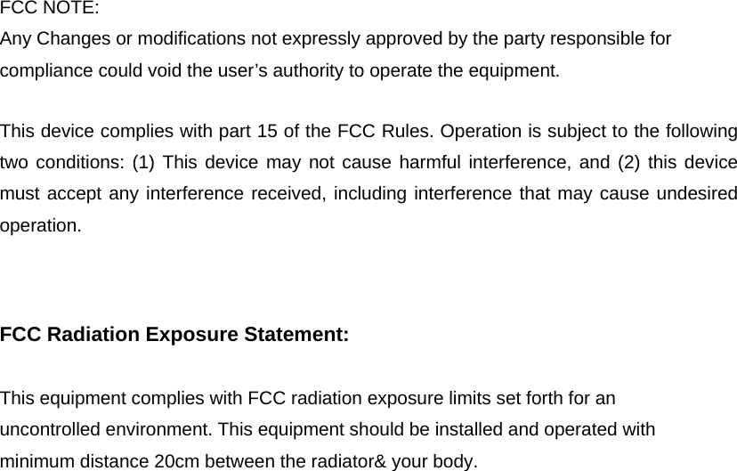 FCC NOTE: Any Changes or modifications not expressly approved by the party responsible for compliance could void the user&rsquo;s authority to operate the equipment.     This device complies with part 15 of the FCC Rules. Operation is subject to the following two conditions: (1) This device may not cause harmful interference, and (2) this device must accept any interference received, including interference that may cause undesired operation.    FCC Radiation Exposure Statement: This equipment complies with FCC radiation exposure limits set forth for an uncontrolled environment. This equipment should be installed and operated with minimum distance 20cm between the radiator&amp; your body.   