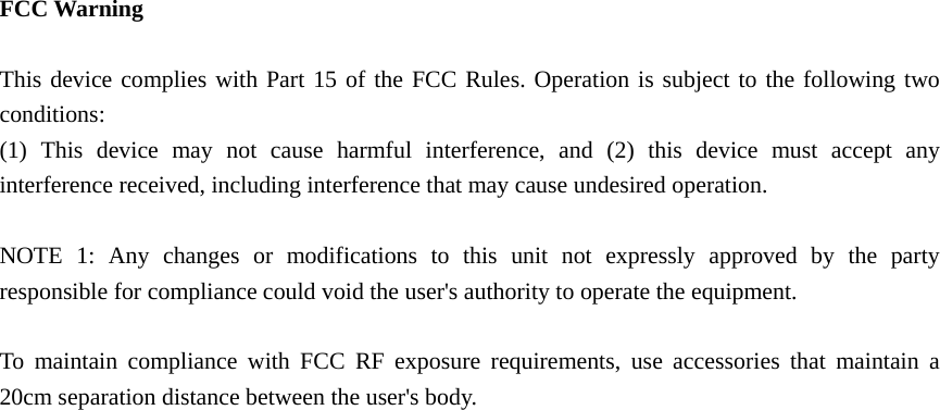   FCC Warning  This device complies with Part 15 of the FCC Rules. Operation is subject to the following two conditions: (1) This device may not cause harmful interference, and (2) this device must accept any interference received, including interference that may cause undesired operation.  NOTE 1: Any changes or modifications to this unit not expressly approved by the party responsible for compliance could void the user's authority to operate the equipment.  To maintain compliance with FCC RF exposure requirements, use accessories that maintain a 20cm separation distance between the user's body. 