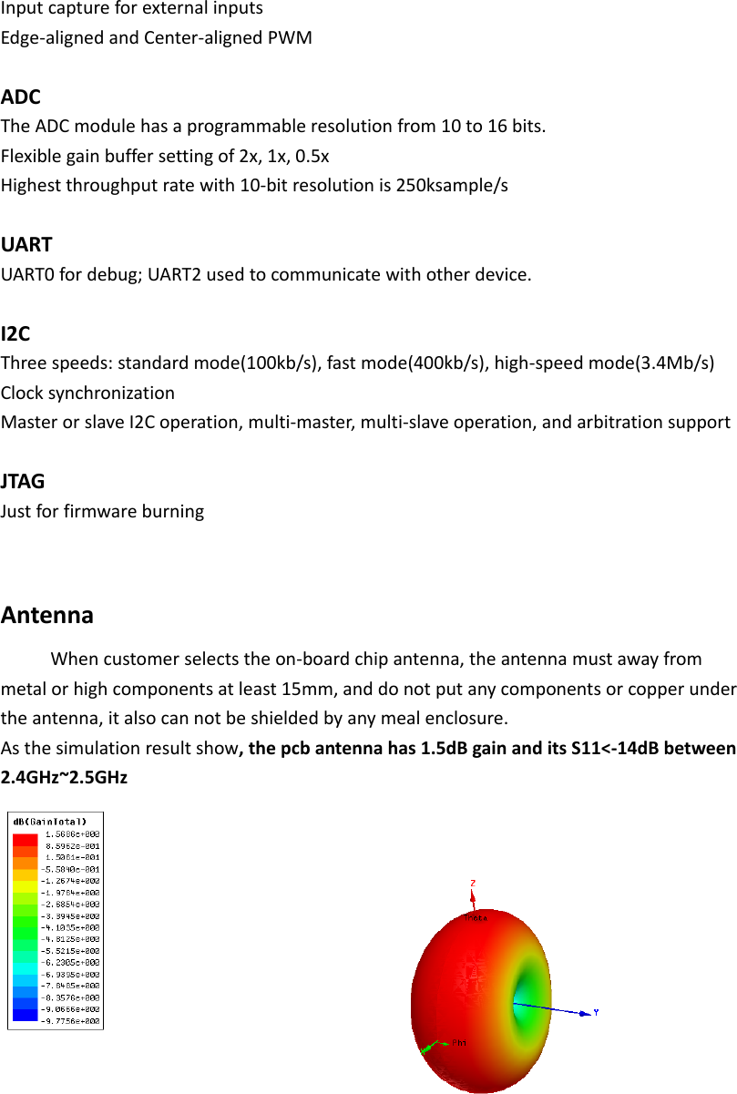 InputcaptureforexternalinputsEdge‐alignedandCenter‐alignedPWMADCTheADCmodulehasaprogrammableresolutionfrom10to16bits.Flexiblegainbuffersettingof2x,1x,0.5xHighestthroughputratewith10‐bitresolutionis250ksample/sUARTUART0fordebug;UART2usedtocommunicatewithotherdevice.I2CThreespeeds:standardmode(100kb/s),fastmode(400kb/s),high‐speedmode(3.4Mb/s)ClocksynchronizationMasterorslaveI2Coperation,multi‐master,multi‐slaveoperation,andarbitrationsupportJTAGJustforfirmwareburningAntennaWhencustomerselectstheon‐boardchipantenna,theantennamustawayfrommetalorhighcomponentsatleast15mm,anddonotputanycomponentsorcopperundertheantenna,italsocannotbeshieldedbyanymealenclosure.Asthesimulationresultshow,thepcbantennahas1.5dBgainanditsS11<‐14dBbetween2.4GHz~2.5GHz