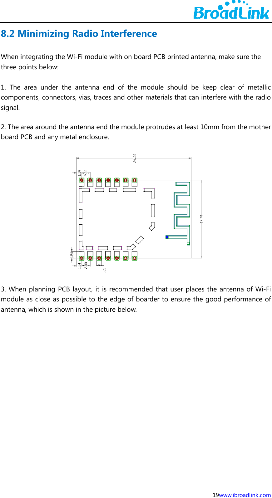 8.2Whethre 1. Tcomsign2. Thboa3. Wmodante2 Minimen integratinee points belThe area unmponents, conal. he area arourd PCB and When plannidule as closenna, which izing Rang the Wi-Filow: nder the anonnectors, vund the anteany metal eng PCB layoe as possiblis shown in adio Intei module wittenna end ias, traces aenna end thenclosure. out, it is recle to the edthe picture erferencth on board of the modnd other mae module prcommendedge of boardbelow.  e PCB printeddule shouldaterials that rotrudes at led that user pder to ensur19wd antenna, m be keep ccan interfereast 10mm f places the are the good www.ibroadlinkmake sure thclear of mere with the rfrom the moantenna of Wperformanc k.com e tallic radio other Wi-Fi ce of 