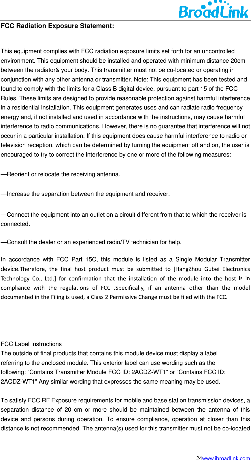 FCCThisenvibetwconjfounRulein a enerinteroccutelevenco&mdash;R&mdash;In&mdash;Cconn&mdash;C In adeviTechcomdocu    FCCThe refefollo2AC To ssepadevidistaC Radiations equipment ironment. Thween the radjunction with nd to comply es. These limresidential inrgy and, if norference to raur in a particvision receptouraged to treorient or rencrease the sonnect the enected.  onsult the deaccordance wice.ThereforehnologyCo.,mpliancewithumentedintC Label Instruoutside of firring to the eowing: &ldquo;ContaCDZ-WT1&rdquo; Ansatisfy FCC Raration distaice and persance is not ren Exposurecomplies withis equipmeniator&amp; your bany other anwith the limimits are designstallation. Tot installed aadio communular installatition, which cary to correct locate the reseparation beequipment intealer or an ewith FCC Pae,thefinalhLtd.]forconhtheregulaheFilingisusuctions nal productsenclosed modains Transminy similar woRF Exposureance of 20 csons during ecommendee Statementh FCC radiant should be ibody. This trantenna or trats for a Clasgned to proviThis equipmend used in anications. Hoion. If this eqan be determthe interfereeceiving anteetween the eto an outlet oxperienced rart 15C, thishostproductnfirmationthtionsofFCCsed,aClass2s that containdule. This exitter Module ording that exe requiremencm or more operation. Td. The antennt:  ation exposurinstalled andansmitter muansmitter. Nos B digital deide reasonabent generatesaccordance wowever, therequipment doemined by turnnce by one oenna.  equipment anon a circuit dradio/TV techs module is tmustbesuhattheinstaC.SpecificallPermissiveCns this modulxterior label cFCC ID: 2ACxpresses thents for mobileshould be mTo ensure cnna(s) used fre limits set fd operated wust not be coote: This equevice, pursuable protections uses and cwith the instrue is no guaraes cause harning the equior more of thnd receiver. ifferent from hnician for helisted as a ubmittedtoallationofthy,ifanantChangemustle device mucan use wordCDZ-WT1&rdquo; oe same meane and base stmaintained bompliance, ofor this trans24wforth for an uith minimumo-located or oipment has bant to part 15n against harcan radiate rauctions, mayantee that intrmful interferipment off ane following m that to whichelp.  Single Mod[HangZhouGemoduleintennaotherbefiledwithust display a ding such asor &ldquo;Contains Fning may be tation transmbetween theoperation at mitter must nwww.ibroadlinkuncontrolled  distance 20operating in been tested 5 of the FCCrmful interferadio frequency cause harmterference wirence to radiond on, the usmeasures:  h the receivedular TransmGubeiElectrontothehostthanthemtheFCC. label s the FCC ID: used. mission device antenna ofcloser thannot be co-loc k.com cm and C ence cy mful ll not o or ser is er is mitter onicsisinmodeles, a f this n this cated 