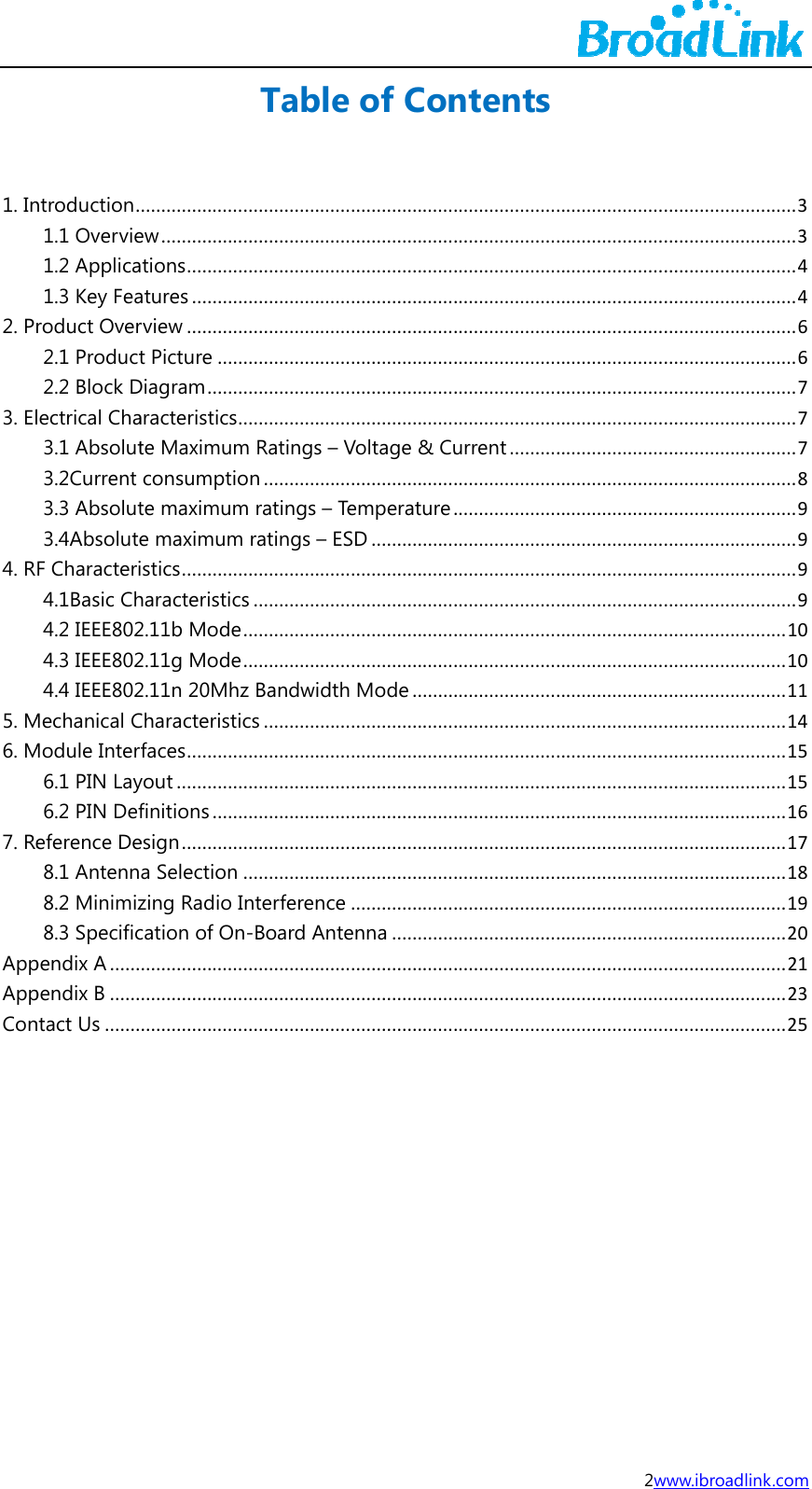 1. In2. P3. El4. R5. M6. M7. ReAppAppCon     ntroduction.1.1 Overvie1.2 Applica1.3 Key Fearoduct Over2.1 Product2.2 Block Dlectrical Cha3.1 Absolut3.2Current 3.3 Absolut3.4AbsoluteF Characteri4.1Basic Ch4.2 IEEE8024.3 IEEE8024.4 IEEE802Mechanical CModule Inter6.1 PIN Lay6.2 PIN Defeference De8.1 Antenn8.2 Minimiz8.3 Specificpendix A......pendix B......ntact Us............................ew.................tions............atures...........rview............t Picture......Diagram........aracteristics..te Maximumconsumptiote maximume maximum stics.............haracteristics2.11b Mode.2.11g Mode.2.11n 20MhzCharacteristicfaces............yout..............finitions.......esign.............a Selection.zing Radio Incation of On...............................................................Table........................................................................................................................................................................m Ratings &ndash; Von.................m ratings &ndash; Teratings &ndash; ES.....................s.............................................................z Bandwidthcs..........................................................................................................................nterference-Board Ante............................................................... of Con ................................................................................................................................................................Voltage &amp; Cu....................emperatureSD................................................................................................ Mode....................................................................................................................................................enna........................................................................ntents........................................................................................................................................................................urrent.........................................................................................................................................................................................................................................................................................................................................................................................................................2w............................................................................................................................................................................................................................................................................................................................................................................................................................................................................................................................................................................................................www.ibroadlink................................................................................................................................................................................................................................................................................................................................................................................................................................................................................................................................................................................ k.com ......3......3......4......4......6......6......7......7......7......8......9......9......9......9....10....10....11....14....15....15....16....17....18....19....20....21....23....25