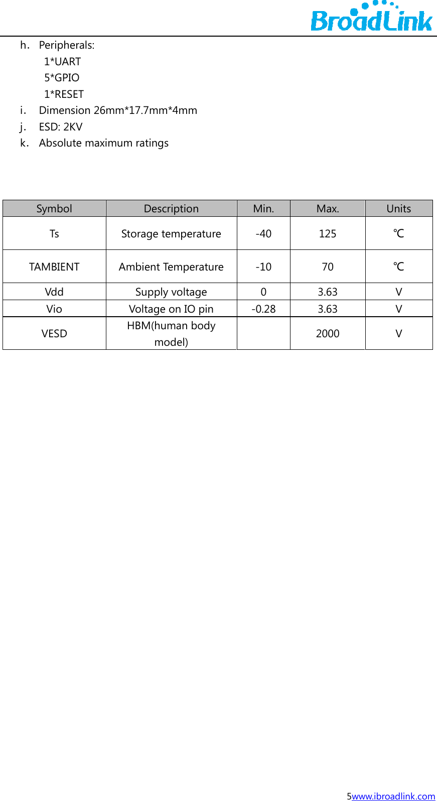j  h． Periphe1*UART5*GPIO1*RESEi． Dimensj． ESD: 2Kk． Absolut   Symbol Ts TAMBIENTVdd Vio VESD  rals:  T O ET ion 26mm*1V te maximumStoT AmVH17.7mm*4m ratings Descriptioorage tempembient TempSupply voltVoltage on IOHBM(human model)m on erature perature tage O pin body  Min. -40 -10 0 -0.28  5wMax. 125 70 3.63 3.63 2000 www.ibroadlinkUnits ℃ ℃ V V V  k.com 