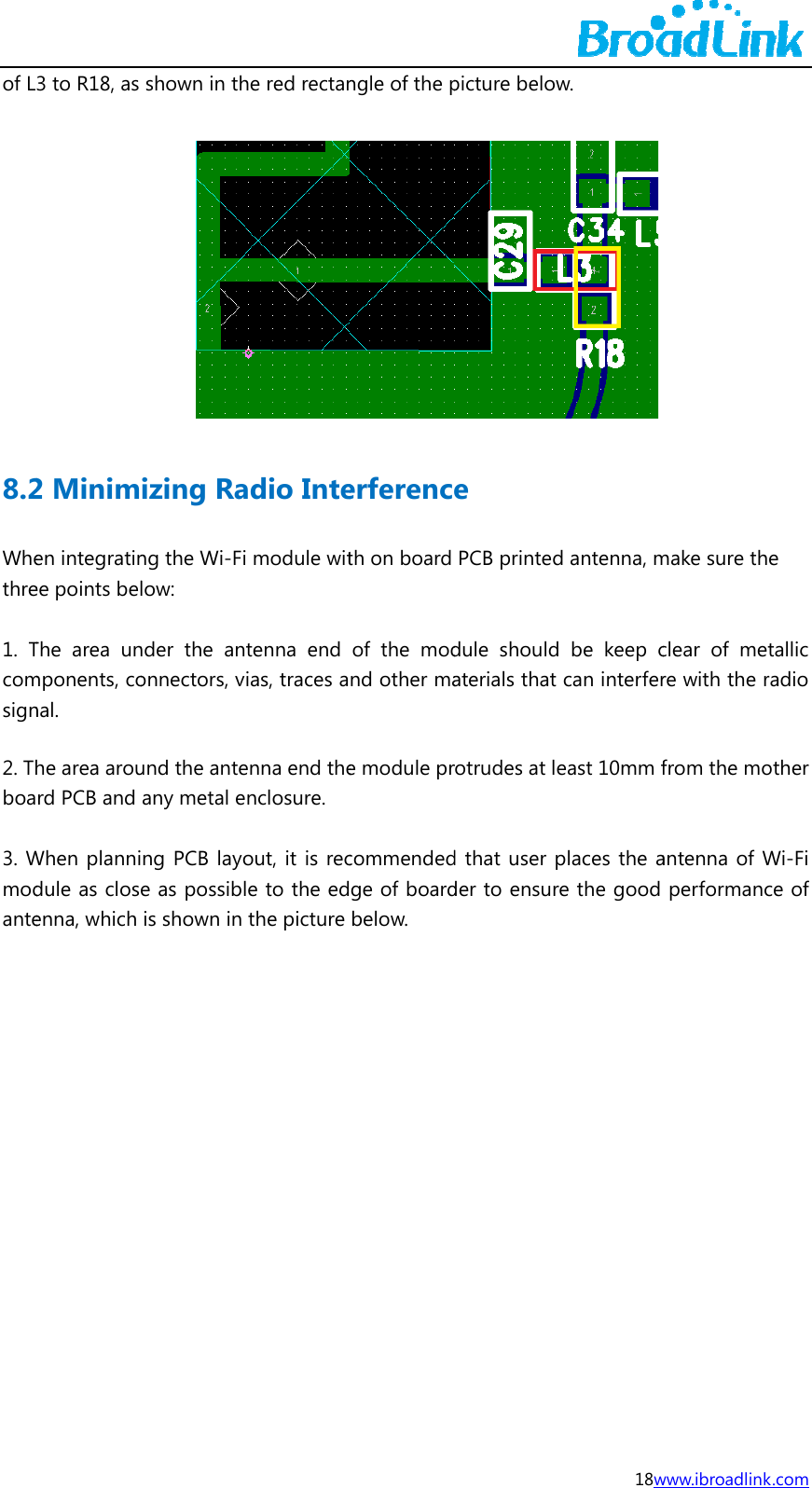 of L8.2Whethre 1. Tcomsign2. Thboa 3. Wmodante3 to R18, as  2 Minimen integratinee points belThe area unmponents, conal. he area arourd PCB and When plannidule as closenna, which shown in thizing Rang the Wi-Filow: nder the anonnectors, vund the anteany metal eng PCB layoe as possiblis shown in he red rectanadio Intei module wittenna end ias, traces aenna end thenclosure. out, it is recle to the edthe picture ngle of the perferencth on board of the modnd other mae module prcommendedge of boardbelow.  picture belowe PCB printeddule shouldaterials that rotrudes at led that user pder to ensur18ww.  d antenna, m be keep ccan interfereast 10mm fplaces the are the good www.ibroadlinkmake sure thclear of mere with the rfrom the moantenna of Wperformanc k.com e tallic radio other Wi-Fi ce of 