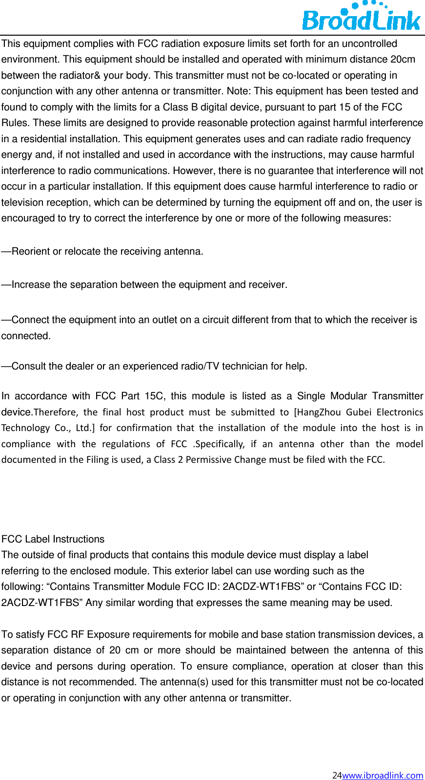 ThisenvibetwconjfounRulein a enerinteroccutelevenco&mdash;R&mdash;In&mdash;Cconn&mdash;C In adeviTechcomdocu    FCCThe refefollo2AC To ssepadevidistaor os equipment ironment. Thween the radjunction with nd to comply es. These limresidential inrgy and, if norference to raur in a particvision receptouraged to treorient or rencrease the sonnect the enected.  onsult the deaccordance wice.ThereforehnologyCo.,mpliancewithumentedintC Label Instruoutside of firring to the eowing: &ldquo;ContaCDZ-WT1FBSsatisfy FCC Raration distaice and persance is not reperating in ccomplies withis equipmeniator&amp; your bany other anwith the limimits are designstallation. Tot installed aadio communular installatition, which cary to correct locate the reseparation beequipment intealer or an ewith FCC Pae,thefinalhLtd.]forconhtheregulaheFilingisusuctions nal productsenclosed modains TransmiS&rdquo; Any similaRF Exposureance of 20 csons during ecommendeconjunction wth FCC radiant should be ibody. This trantenna or trats for a Clasgned to proviThis equipmend used in anications. Hoion. If this eqan be determthe interfereeceiving anteetween the eto an outlet oxperienced rart 15C, thishostproductnfirmationthtionsofFCCsed,aClass2s that containdule. This exitter Module ar wording the requiremencm or more operation. Td. The antenwith any otheation exposurinstalled andansmitter muansmitter. Nos B digital deide reasonabent generatesaccordance wowever, therequipment doemined by turnnce by one oenna.  equipment anon a circuit dradio/TV techs module is tmustbesuhattheinstaC.SpecificallPermissiveCns this modulxterior label cFCC ID: 2AChat expressents for mobileshould be mTo ensure cnna(s) used fr antenna orre limits set fd operated wust not be coote: This equevice, pursuable protections uses and cwith the instrue is no guaraes cause harning the equior more of thnd receiver. ifferent from hnician for helisted as a ubmittedtoallationofthy,ifanantChangemustle device mucan use wordCDZ-WT1FBs the same me and base stmaintained bompliance, ofor this transr transmitter.24wforth for an uith minimumo-located or oipment has bant to part 15n against harcan radiate rauctions, mayantee that intrmful interferipment off ane following m that to whichelp.  Single Mod[HangZhouGemoduleintennaotherbefiledwithust display a ding such asBS&rdquo; or &ldquo;Contameaning maytation transmbetween theoperation at mitter must nwww.ibroadlinkuncontrolled  distance 20operating in been tested 5 of the FCCrmful interferadio frequency cause harmterference wirence to radiond on, the usmeasures:  h the receivedular TransmGubeiElectrontothehostthanthemtheFCC. label s the ains FCC ID:y be used. mission device antenna ofcloser thannot be co-loc k.com cm and C ence cy mful ll not o or ser is er is mitter onicsisinmodel es, a f this n this cated 