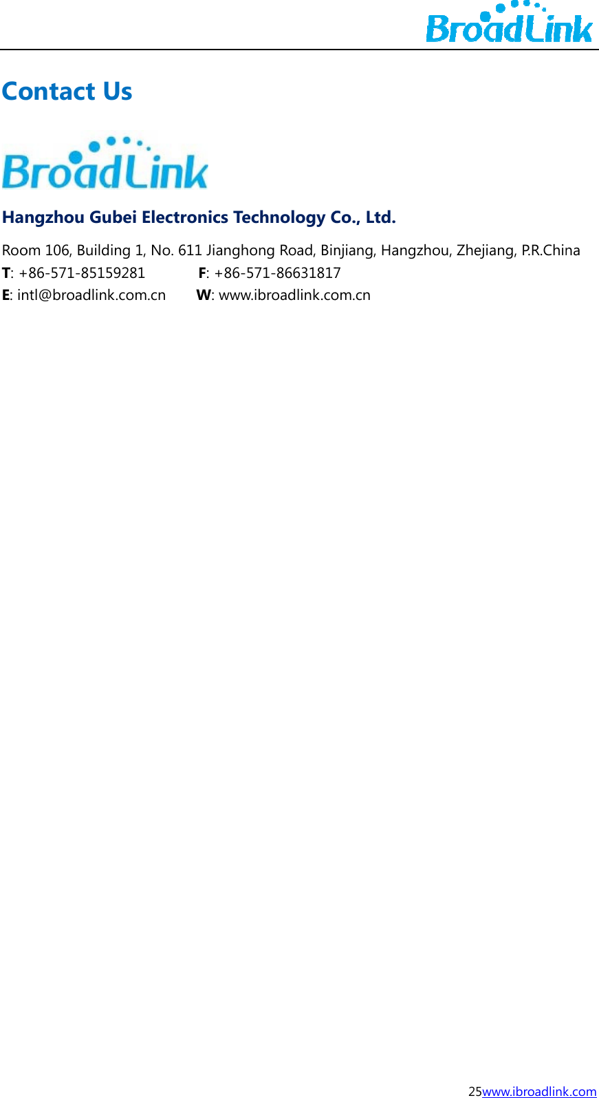 CoHanRooT: +E: in                     ontact ngzhou Guom 106, Build86-571-851ntl@broadlinUs ubei Electding 1, No. 6159281     nk.com.cn   ronics Tec611 Jiangho  F: +86-57  W: www.ichnology Cng Road, Bin71-86631817broadlink.coCo., Ltd. njiang, Hang7 om.cn 25wgzhou, Zhejiwww.ibroadlinkang, P.R.Chin  k.com na 