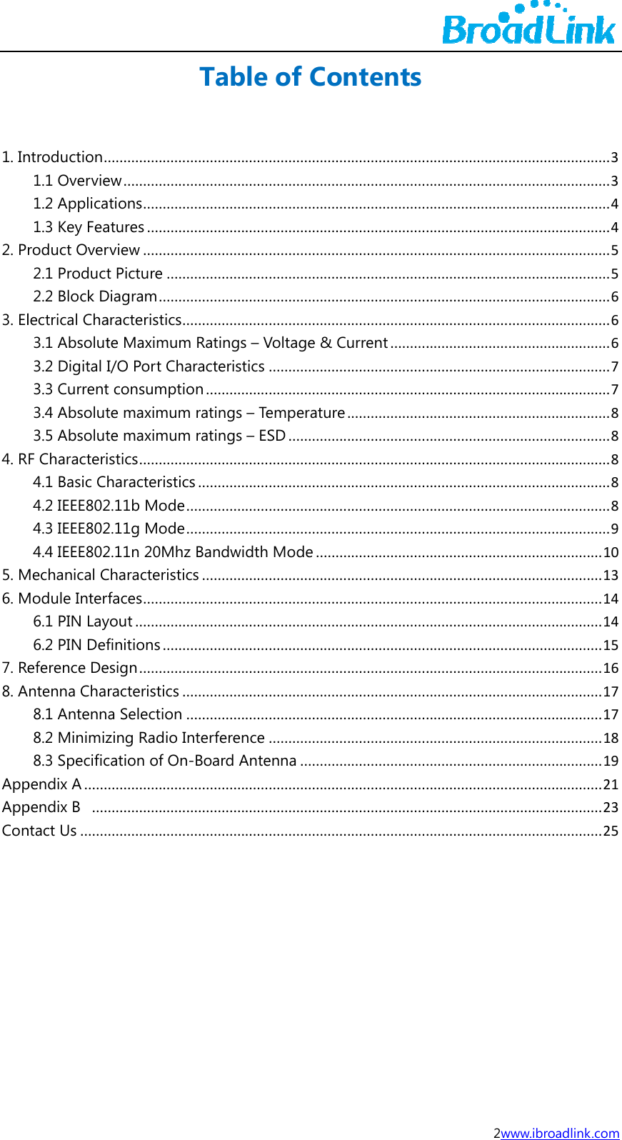 1. In2. P3. El4. R5. M6. M7. Re8. AAppAppCon    ntroduction.1.1 Overvie1.2 Applica1.3 Key Fearoduct Over2.1 Product2.2 Block Dlectrical Cha3.1 Absolut3.2 Digital I3.3 Current3.4 Absolut3.5 AbsolutF Characteri4.1 Basic Ch4.2 IEEE8024.3 IEEE8024.4 IEEE802Mechanical CModule Inter6.1 PIN Lay6.2 PIN Defeference Dentenna Cha8.1 Antenn8.2 Minimiz8.3 Specificpendix A......pendix B  ....ntact Us............................ew.................tions............atures...........rview............t Picture......Diagram........aracteristics..te MaximumI/O Port Chat consumptiote maximumte maximumstics.............haracteristic2.11b Mode.2.11g Mode.2.11n 20MhzCharacteristicfaces............yout..............finitions.......esign.............racteristics..a Selection.zing Radio Incation of On...............................................................Table........................................................................................................................................................................m Ratings &ndash; Varacteristicson................m ratings &ndash; Tem ratings &ndash; ES.....................cs............................................................z Bandwidthcs...............................................................................................................................................nterference-Board Ante............................................................... of Con ................................................................................................................................................................Voltage &amp; Cu........................................emperatureSD............................................................................................... Mode........................................................................................................................................................................enna........................................................................ntents........................................................................................................................................................................urrent...................................................................................................................................................................................................................................................................................................................................................................................................................................................................2w......................................................................................................................................................................................................................................................................................................................................................................................................................................................................................................................................................................................................................................................www.ibroadlink........................................................................................................................................................................................................................................................................................................................................................................................................................................................................................................................................................................................................................ k.com ......3......3......4......4......5......5......6......6......6......7......7......8......8......8......8......8......9....10....13....14....14....15....16....17....17....18....19....21....23....25