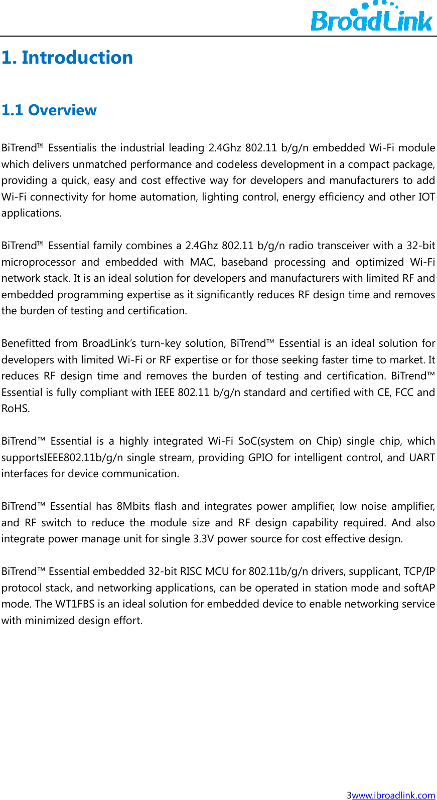 1. 1.1BiTrewhicprovWi-app BiTremicrnetwembthe  BendevereduEsseRoH BiTresuppinte BiTreand inte BiTreprotmodwithIntrod1 Overviend&trade; Essentch delivers uviding a quiFi connectivlications. end&trade; Essentroprocessor work stack. Ibedded progburden of teefitted fromelopers withuces RF desential is fullyHS. end&trade; EssenportsIEEE80rfaces for deend&trade; Essen RF switch grate powerend&trade; Essenttocol stack, de. The WT1h minimized  ductionew tialis the indunmatched pck, easy andvity for hometial family coand embeIt is an ideal gramming eesting and cm BroadLink&rsquo;h limited Wi-sign time any compliant wntial is a hig2.11b/g/n sevice commntial has 8Mto reduce tr manage untial embeddand networ1FBS is an iddesign effon dustrial leadperformanced cost effece automatioombines a 2edded with solution forexpertise as icertification.s turn-key s-Fi or RF expnd removes with IEEE 80ghly integratingle streamunication. bits flash anthe module nit for singleded 32-bit RIking applicaeal solution rt. ding 2.4Ghz e and codeletive way foron, lighting c2.4Ghz 802.1MAC, baser developersit significantsolution, BiTpertise or fothe burden02.11 b/g/n ted Wi-Fi Sm, providingnd integratesize and Re 3.3V poweISC MCU forations, can bfor embedd802.11 b/g/ess developmr developerscontrol, ene11 b/g/n radband proces and manuftly reduces RTrend&trade; Essenr those seekn of testing standard anoC(system o GPIO for ines power amRF design car source for r 802.11b/g/be operated ded device to3w/n embeddement in a cos and manurgy efficiencdio transceivessing and ofacturers witRF design timntial is an idking faster tiand certificd certified won Chip) sinntelligent complifier, low apability reqcost effectiv/n drivers, suin station mo enable netwww.ibroadlinked Wi-Fi moompact packfacturers to cy and otherver with a 32optimized Wh limited RFme and remdeal solutionime to markcation. BiTrewith CE, FCCngle chip, wontrol, and U noise ampquired. And ve design.   upplicant, TCmode and sotworking se k.com odule kage, add r IOT 2-bit Wi-Fi F and oves n for ket. It end&trade; C and which UART lifier, also CP/IP oftAP rvice 