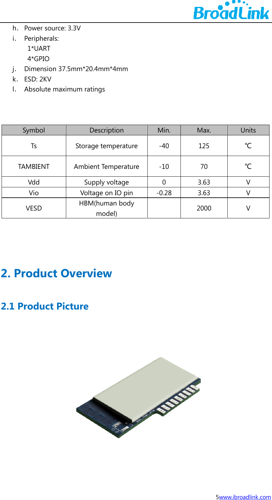 j  2. 2.1h． Power si． Periphe1*UART4*GPIOj． Dimensk． ESD: 2Kl． Absolut   Symbol Ts TAMBIENTVdd Vio VESD  Produ1 Producsource: 3.3V rals:  T O ion 37.5mmV te maximumStoT AmVHct Ovect Pictur*20.4mm*4m ratings Descriptioorage tempembient TempSupply voltVoltage on IOHBM(human model)rviewre mm on erature perature tage O pin body  Min. -40 -10 0 -0.28  5wMax. 125 70 3.63 3.63 2000 www.ibroadlinkUnits ℃ ℃ V V V  k.com  