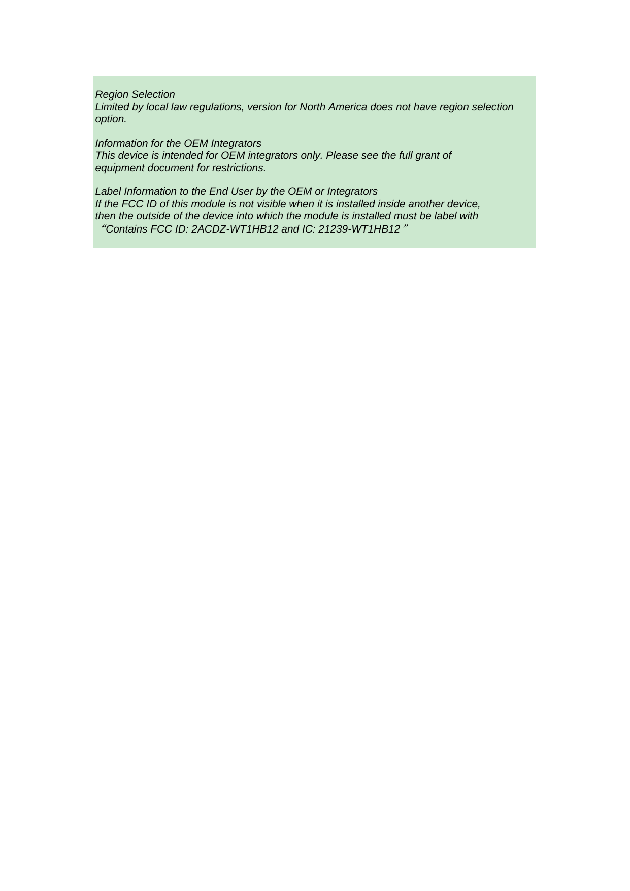  Region Selection Limited by local law regulations, version for North America does not have region selection option.  Information for the OEM Integrators This device is intended for OEM integrators only. Please see the full grant of equipment document for restrictions.   Label Information to the End User by the OEM or Integrators If the FCC ID of this module is not visible when it is installed inside another device, then the outside of the device into which the module is installed must be label with &ldquo;Contains FCC ID: 2ACDZ-WT1HB12 and IC: 21239-WT1HB12&rdquo;  