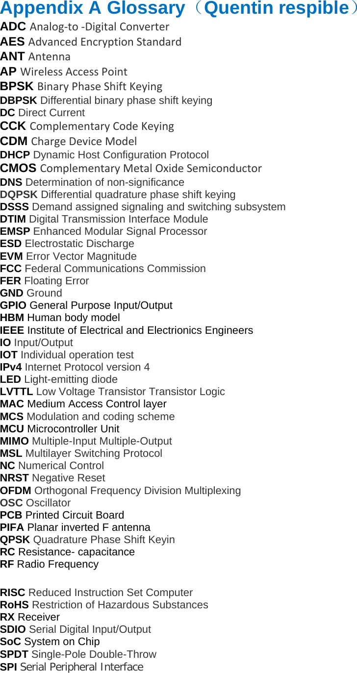 Appendix A Glossary（Quentin respible） ADC Analog‐to‐DigitalConverterAES AdvancedEncryptionStandardANT AntennaAP WirelessAccessPointBPSK BinaryPhaseShiftKeyingDBPSK Differential binary phase shift keying DC Direct Current CCK ComplementaryCodeKeyingCDM ChargeDeviceModelDHCP Dynamic Host Configuration Protocol CMOS ComplementaryMetalOxideSemiconductorDNS Determination of non-significance DQPSK Differential quadrature phase shift keying DSSS Demand assigned signaling and switching subsystem DTIM Digital Transmission Interface Module EMSP Enhanced Modular Signal Processor ESD Electrostatic Discharge EVM Error Vector Magnitude FCC Federal Communications Commission FER Floating Error GND Ground GPIO General Purpose Input/Output HBM Human body model IEEE Institute of Electrical and Electrionics Engineers IO Input/Output IOT Individual operation test IPv4 Internet Protocol version 4 LED Light-emitting diode LVTTL Low Voltage Transistor Transistor Logic MAC Medium Access Control layer MCS Modulation and coding scheme MCU Microcontroller Unit MIMO Multiple-Input Multiple-Output MSL Multilayer Switching Protocol NC Numerical Control NRST Negative Reset OFDM Orthogonal Frequency Division Multiplexing OSC Oscillator PCB Printed Circuit Board PIFA Planar inverted F antenna QPSK Quadrature Phase Shift Keyin RC Resistance- capacitance RF Radio Frequency RISC Reduced Instruction Set Computer RoHS Restriction of Hazardous Substances RX Receiver SDIO Serial Digital Input/Output SoC System on Chip SPDT Single-Pole Double-Throw SPI Serial Peripheral Interface 