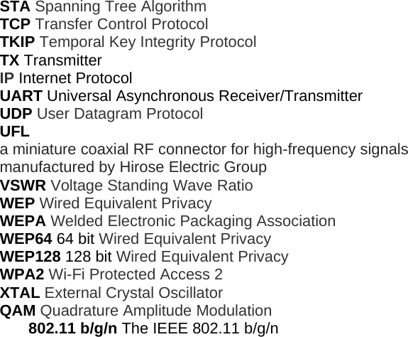 STA Spanning Tree Algorithm TCP Transfer Control Protocol TKIP Temporal Key Integrity Protocol TX Transmitter IP Internet Protocol UART Universal Asynchronous Receiver/Transmitter UDP User Datagram Protocol UFL a miniature coaxial RF connector for high-frequency signals manufactured by Hirose Electric Group VSWR Voltage Standing Wave Ratio WEP Wired Equivalent Privacy WEPA Welded Electronic Packaging Association WEP64 64 bit Wired Equivalent Privacy WEP128 128 bit Wired Equivalent Privacy WPA2 Wi-Fi Protected Access 2 XTAL External Crystal Oscillator QAM Quadrature Amplitude Modulation 802.11 b/g/n The IEEE 802.11 b/g/n 
