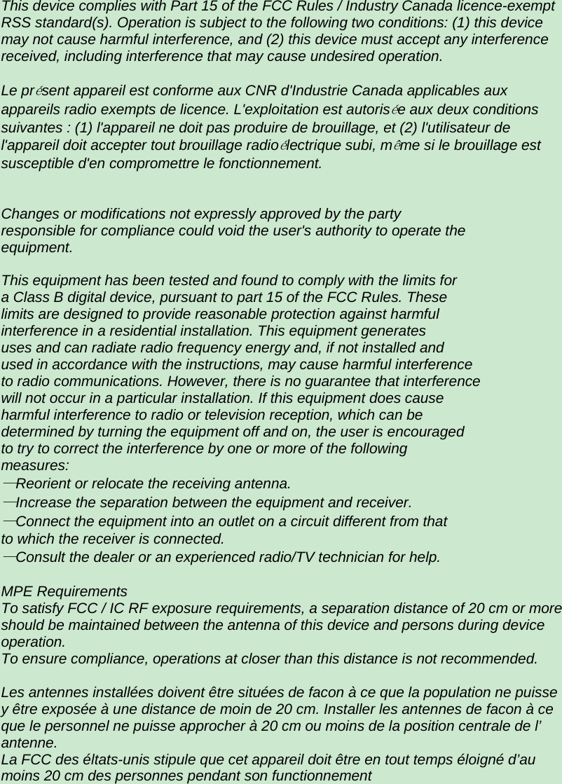 This device complies with Part 15 of the FCC Rules / Industry Canada licence-exempt RSS standard(s). Operation is subject to the following two conditions: (1) this device may not cause harmful interference, and (2) this device must accept any interference received, including interference that may cause undesired operation.   Le pr&eacute;sent appareil est conforme aux CNR d'Industrie Canada applicables aux appareils radio exempts de licence. L'exploitation est autoris&eacute;e aux deux conditions suivantes : (1) l'appareil ne doit pas produire de brouillage, et (2) l'utilisateur de l'appareil doit accepter tout brouillage radio&eacute;lectrique subi, m&ecirc;me si le brouillage est susceptible d'en compromettre le fonctionnement.     Changes or modifications not expressly approved by the party responsible for compliance could void the user's authority to operate the equipment.   This equipment has been tested and found to comply with the limits for a Class B digital device, pursuant to part 15 of the FCC Rules. These limits are designed to provide reasonable protection against harmful interference in a residential installation. This equipment generates uses and can radiate radio frequency energy and, if not installed and used in accordance with the instructions, may cause harmful interference to radio communications. However, there is no guarantee that interference will not occur in a particular installation. If this equipment does cause harmful interference to radio or television reception, which can be determined by turning the equipment off and on, the user is encouraged to try to correct the interference by one or more of the following measures: &mdash;Reorient or relocate the receiving antenna. &mdash;Increase the separation between the equipment and receiver. &mdash;Connect the equipment into an outlet on a circuit different from that to which the receiver is connected. &mdash;Consult the dealer or an experienced radio/TV technician for help.   MPE Requirements To satisfy FCC / IC RF exposure requirements, a separation distance of 20 cm or more should be maintained between the antenna of this device and persons during device operation. To ensure compliance, operations at closer than this distance is not recommended.   Les antennes install&eacute;es doivent &ecirc;tre situ&eacute;es de facon &agrave; ce que la population ne puisse y &ecirc;tre expos&eacute;e &agrave; une distance de moin de 20 cm. Installer les antennes de facon &agrave; ce que le personnel ne puisse approcher &agrave; 20 cm ou moins de la position centrale de l&rsquo; antenne. La FCC des &eacute;ltats-unis stipule que cet appareil doit &ecirc;tre en tout temps &eacute;loign&eacute; d&rsquo;au moins 20 cm des personnes pendant son functionnement       