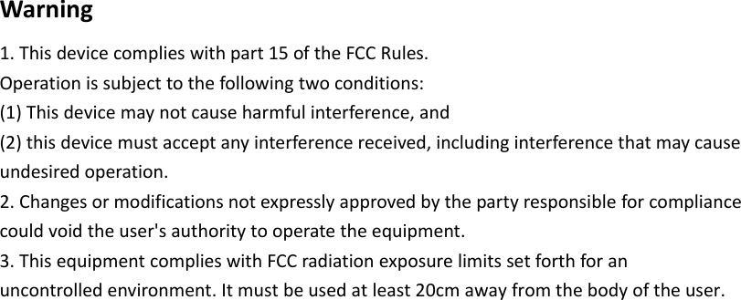 Warning1.Thisdevicecomplieswithpart15oftheFCCRules.Operationissubjecttothefollowingtwoconditions:(1)Thisdevicemaynotcauseharmfulinterference,and(2)thisdevicemustacceptanyinterferencereceived,includinginterferencethatmaycauseundesiredoperation.2.Changesormodificationsnotexpresslyapprovedbythepartyresponsibleforcompliancecouldvoidtheuser'sauthoritytooperatetheequipment.3.ThisequipmentcomplieswithFCCradiationexposurelimitssetforthforanuncontrolledenvironment.Itmustbeusedatleast20cmawayfromthebodyoftheuser.