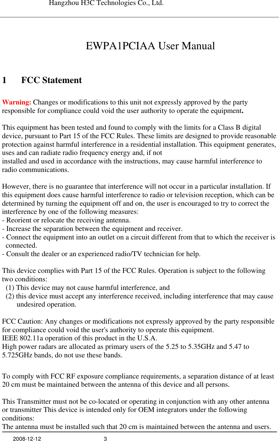   Hangzhou H3C Technologies Co., Ltd.   2008-12-12  3      EWPA1PCIAA User Manual 1 FCC Statement Warning: Changes or modifications to this unit not expressly approved by the party responsible for compliance could void the user authority to operate the equipment.  This equipment has been tested and found to comply with the limits for a Class B digital device, pursuant to Part 15 of the FCC Rules. These limits are designed to provide reasonable protection against harmful interference in a residential installation. This equipment generates, uses and can radiate radio frequency energy and, if not installed and used in accordance with the instructions, may cause harmful interference to radio communications.  However, there is no guarantee that interference will not occur in a particular installation. If this equipment does cause harmful interference to radio or television reception, which can be determined by turning the equipment off and on, the user is encouraged to try to correct the interference by one of the following measures: - Reorient or relocate the receiving antenna. - Increase the separation between the equipment and receiver. - Connect the equipment into an outlet on a circuit different from that to which the receiver is connected. - Consult the dealer or an experienced radio/TV technician for help.  This device complies with Part 15 of the FCC Rules. Operation is subject to the following two conditions:   (1) This device may not cause harmful interference, and   (2) this device must accept any interference received, including interference that may cause undesired operation.  FCC Caution: Any changes or modifications not expressly approved by the party responsible for compliance could void the user&apos;s authority to operate this equipment. IEEE 802.11a operation of this product in the U.S.A.   High power radars are allocated as primary users of the 5.25 to 5.35GHz and 5.47 to 5.725GHz bands, do not use these bands.  To comply with FCC RF exposure compliance requirements, a separation distance of at least 20 cm must be maintained between the antenna of this device and all persons.  This Transmitter must not be co-located or operating in conjunction with any other antenna or transmitter This device is intended only for OEM integrators under the following conditions: The antenna must be installed such that 20 cm is maintained between the antenna and users. 