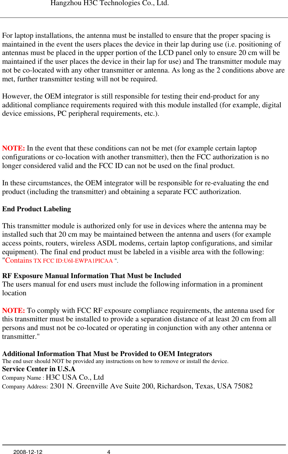   Hangzhou H3C Technologies Co., Ltd.   2008-12-12  4      For laptop installations, the antenna must be installed to ensure that the proper spacing is maintained in the event the users places the device in their lap during use (i.e. positioning of antennas must be placed in the upper portion of the LCD panel only to ensure 20 cm will be maintained if the user places the device in their lap for use) and The transmitter module may not be co-located with any other transmitter or antenna. As long as the 2 conditions above are met, further transmitter testing will not be required.  However, the OEM integrator is still responsible for testing their end-product for any additional compliance requirements required with this module installed (for example, digital device emissions, PC peripheral requirements, etc.).   NOTE: In the event that these conditions can not be met (for example certain laptop configurations or co-location with another transmitter), then the FCC authorization is no longer considered valid and the FCC ID can not be used on the final product.  In these circumstances, the OEM integrator will be responsible for re-evaluating the end product (including the transmitter) and obtaining a separate FCC authorization.  End Product Labeling  This transmitter module is authorized only for use in devices where the antenna may be installed such that 20 cm may be maintained between the antenna and users (for example access points, routers, wireless ASDL modems, certain laptop configurations, and similar equipment). The final end product must be labeled in a visible area with the following: &quot;Contains TX FCC ID:U6I-EWPA1PICAA &quot;.  RF Exposure Manual Information That Must be Included The users manual for end users must include the following information in a prominent location  NOTE: To comply with FCC RF exposure compliance requirements, the antenna used for this transmitter must be installed to provide a separation distance of at least 20 cm from all persons and must not be co-located or operating in conjunction with any other antenna or transmitter.&quot;  Additional Information That Must be Provided to OEM Integrators The end user should NOT be provided any instructions on how to remove or install the device. Service Center in U.S.A Company Name : H3C USA Co., Ltd  Company Address: 2301 N. Greenville Ave Suite 200, Richardson, Texas, USA 75082   
