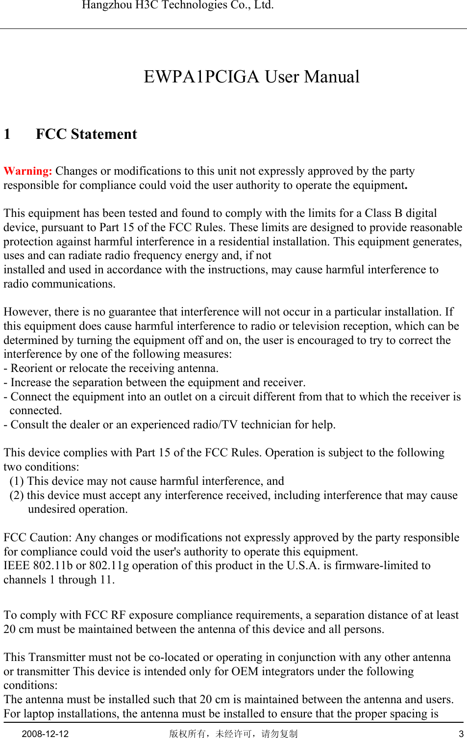   Hangzhou H3C Technologies Co., Ltd.   2008-12-12  版权所有，未经许可，请勿复制   3      EWPA1PCIGA User Manual 1 FCC Statement Warning: Changes or modifications to this unit not expressly approved by the party responsible for compliance could void the user authority to operate the equipment.  This equipment has been tested and found to comply with the limits for a Class B digital device, pursuant to Part 15 of the FCC Rules. These limits are designed to provide reasonable protection against harmful interference in a residential installation. This equipment generates, uses and can radiate radio frequency energy and, if not installed and used in accordance with the instructions, may cause harmful interference to radio communications.  However, there is no guarantee that interference will not occur in a particular installation. If this equipment does cause harmful interference to radio or television reception, which can be determined by turning the equipment off and on, the user is encouraged to try to correct the interference by one of the following measures: - Reorient or relocate the receiving antenna. - Increase the separation between the equipment and receiver. - Connect the equipment into an outlet on a circuit different from that to which the receiver is connected. - Consult the dealer or an experienced radio/TV technician for help.  This device complies with Part 15 of the FCC Rules. Operation is subject to the following two conditions:   (1) This device may not cause harmful interference, and   (2) this device must accept any interference received, including interference that may cause undesired operation.  FCC Caution: Any changes or modifications not expressly approved by the party responsible for compliance could void the user&apos;s authority to operate this equipment. IEEE 802.11b or 802.11g operation of this product in the U.S.A. is firmware-limited to channels 1 through 11.  To comply with FCC RF exposure compliance requirements, a separation distance of at least 20 cm must be maintained between the antenna of this device and all persons.  This Transmitter must not be co-located or operating in conjunction with any other antenna or transmitter This device is intended only for OEM integrators under the following conditions: The antenna must be installed such that 20 cm is maintained between the antenna and users. For laptop installations, the antenna must be installed to ensure that the proper spacing is 