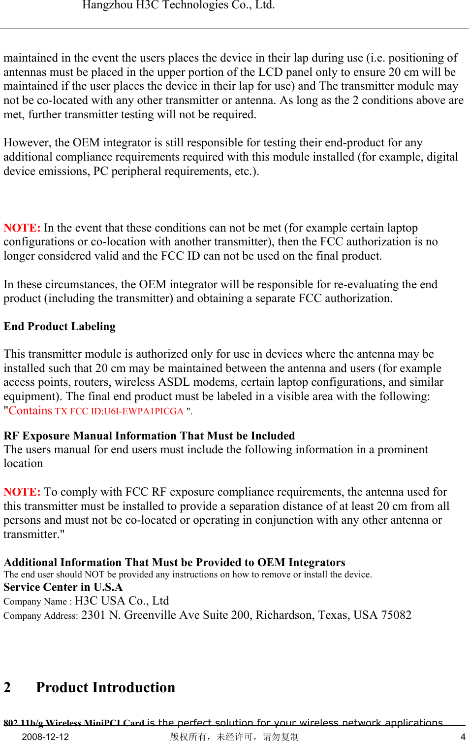   Hangzhou H3C Technologies Co., Ltd.   2008-12-12  版权所有，未经许可，请勿复制   4      maintained in the event the users places the device in their lap during use (i.e. positioning of antennas must be placed in the upper portion of the LCD panel only to ensure 20 cm will be maintained if the user places the device in their lap for use) and The transmitter module may not be co-located with any other transmitter or antenna. As long as the 2 conditions above are met, further transmitter testing will not be required.  However, the OEM integrator is still responsible for testing their end-product for any additional compliance requirements required with this module installed (for example, digital device emissions, PC peripheral requirements, etc.).   NOTE: In the event that these conditions can not be met (for example certain laptop configurations or co-location with another transmitter), then the FCC authorization is no longer considered valid and the FCC ID can not be used on the final product.  In these circumstances, the OEM integrator will be responsible for re-evaluating the end product (including the transmitter) and obtaining a separate FCC authorization.  End Product Labeling  This transmitter module is authorized only for use in devices where the antenna may be installed such that 20 cm may be maintained between the antenna and users (for example access points, routers, wireless ASDL modems, certain laptop configurations, and similar equipment). The final end product must be labeled in a visible area with the following: &quot;Contains TX FCC ID:U6I-EWPA1PICGA &quot;.  RF Exposure Manual Information That Must be Included The users manual for end users must include the following information in a prominent location  NOTE: To comply with FCC RF exposure compliance requirements, the antenna used for this transmitter must be installed to provide a separation distance of at least 20 cm from all persons and must not be co-located or operating in conjunction with any other antenna or transmitter.&quot;  Additional Information That Must be Provided to OEM Integrators The end user should NOT be provided any instructions on how to remove or install the device. Service Center in U.S.A Company Name : H3C USA Co., Ltd  Company Address: 2301 N. Greenville Ave Suite 200, Richardson, Texas, USA 75082   2 Product Introduction 802.11b/g Wireless MiniPCI Card is the perfect solution for your wireless network applications 