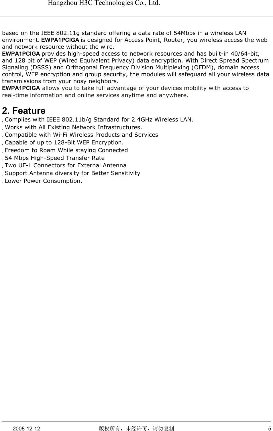   Hangzhou H3C Technologies Co., Ltd.   2008-12-12  版权所有，未经许可，请勿复制   5      based on the IEEE 802.11g standard offering a data rate of 54Mbps in a wireless LAN environment. EWPA1PCIGA is designed for Access Point, Router, you wireless access the web and network resource without the wire. EWPA1PCIGA provides high-speed access to network resources and has built-in 40/64-bit, and 128 bit of WEP (Wired Equivalent Privacy) data encryption. With Direct Spread Spectrum Signaling (DSSS) and Orthogonal Frequency Division Multiplexing (OFDM), domain access control, WEP encryption and group security, the modules will safeguard all your wireless data transmissions from your nosy neighbors. EWPA1PCIGA allows you to take full advantage of your devices mobility with access to real-time information and online services anytime and anywhere.  2. Feature . Complies with IEEE 802.11b/g Standard for 2.4GHz Wireless LAN. . Works with All Existing Network Infrastructures. . Compatible with Wi-Fi Wireless Products and Services . Capable of up to 128-Bit WEP Encryption. . Freedom to Roam While staying Connected . 54 Mbps High-Speed Transfer Rate . Two UF-L Connectors for External Antenna . Support Antenna diversity for Better Sensitivity . Lower Power Consumption.   