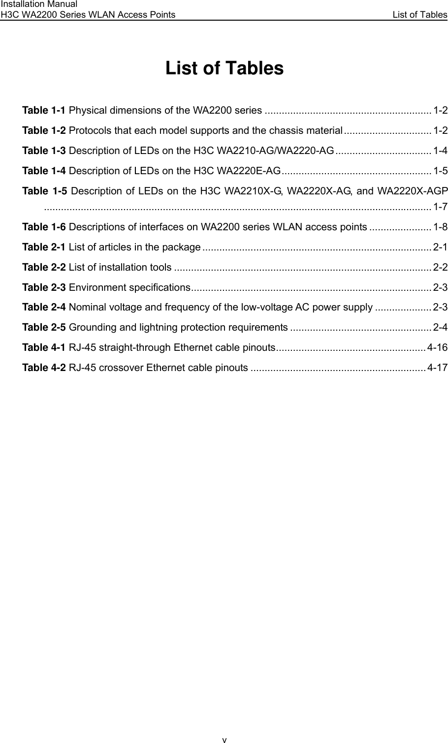 Installation Manual H3C WA2200 Series WLAN Access Points  List of Tables v List of Tables Table 1-1 Physical dimensions of the WA2200 series ........................................................... 1-2 Table 1-2 Protocols that each model supports and the chassis material ............................... 1-2 Table 1-3 Description of LEDs on the H3C WA2210-AG/WA2220-AG.................................. 1-4 Table 1-4 Description of LEDs on the H3C WA2220E-AG..................................................... 1-5 Table 1-5 Description of LEDs on the H3C WA2210X-G, WA2220X-AG, and WA2220X-AGP......................................................................................................................................... 1-7 Table 1-6 Descriptions of interfaces on WA2200 series WLAN access points ...................... 1-8 Table 2-1 List of articles in the package ................................................................................. 2-1 Table 2-2 List of installation tools ........................................................................................... 2-2 Table 2-3 Environment specifications..................................................................................... 2-3 Table 2-4 Nominal voltage and frequency of the low-voltage AC power supply .................... 2-3 Table 2-5 Grounding and lightning protection requirements .................................................. 2-4 Table 4-1 RJ-45 straight-through Ethernet cable pinouts..................................................... 4-16 Table 4-2 RJ-45 crossover Ethernet cable pinouts .............................................................. 4-17  