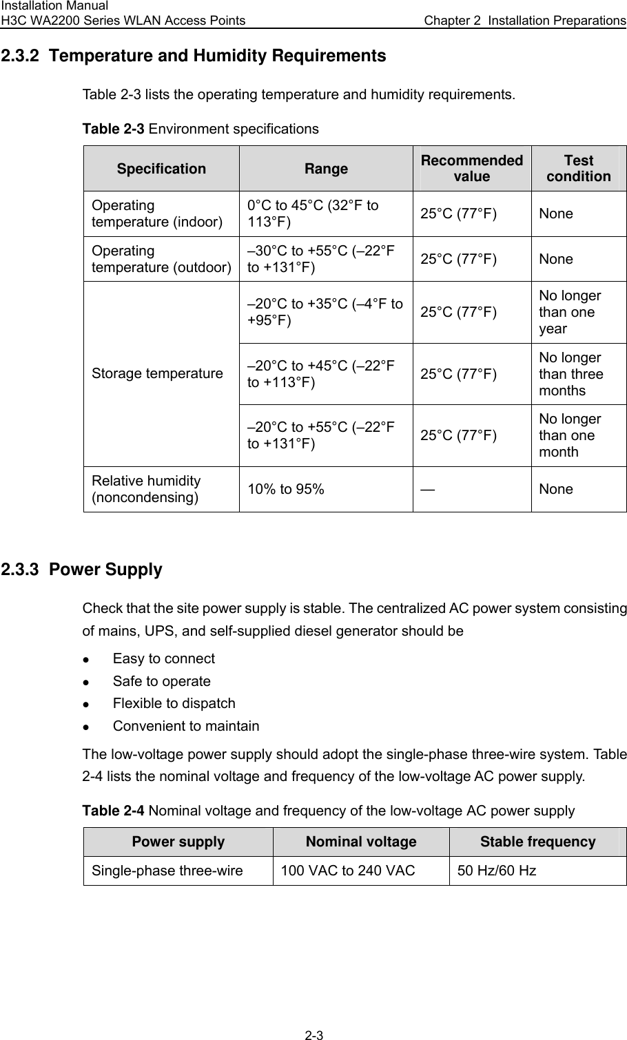 Installation Manual H3C WA2200 Series WLAN Access Points  Chapter 2  Installation Preparations 2-3 2.3.2  Temperature and Humidity Requirements Table 2-3 lists the operating temperature and humidity requirements. Table 2-3 Environment specifications Specification  Range  Recommended value  Test condition Operating temperature (indoor) 0°C to 45°C (32°F to 113°F)  25°C (77°F) None Operating temperature (outdoor) –30°C to +55°C (–22°F to +131°F)  25°C (77°F) None –20°C to +35°C (–4°F to +95°F)  25°C (77°F) No longer than one year –20°C to +45°C (–22°F to +113°F)  25°C (77°F) No longer than three months Storage temperature –20°C to +55°C (–22°F to +131°F)  25°C (77°F) No longer than one month Relative humidity (noncondensing) 10% to 95%  — None  2.3.3  Power Supply Check that the site power supply is stable. The centralized AC power system consisting of mains, UPS, and self-supplied diesel generator should be z Easy to connect z Safe to operate z Flexible to dispatch z Convenient to maintain The low-voltage power supply should adopt the single-phase three-wire system. Table 2-4 lists the nominal voltage and frequency of the low-voltage AC power supply. Table 2-4 Nominal voltage and frequency of the low-voltage AC power supply Power supply  Nominal voltage  Stable frequency Single-phase three-wire  100 VAC to 240 VAC  50 Hz/60 Hz  