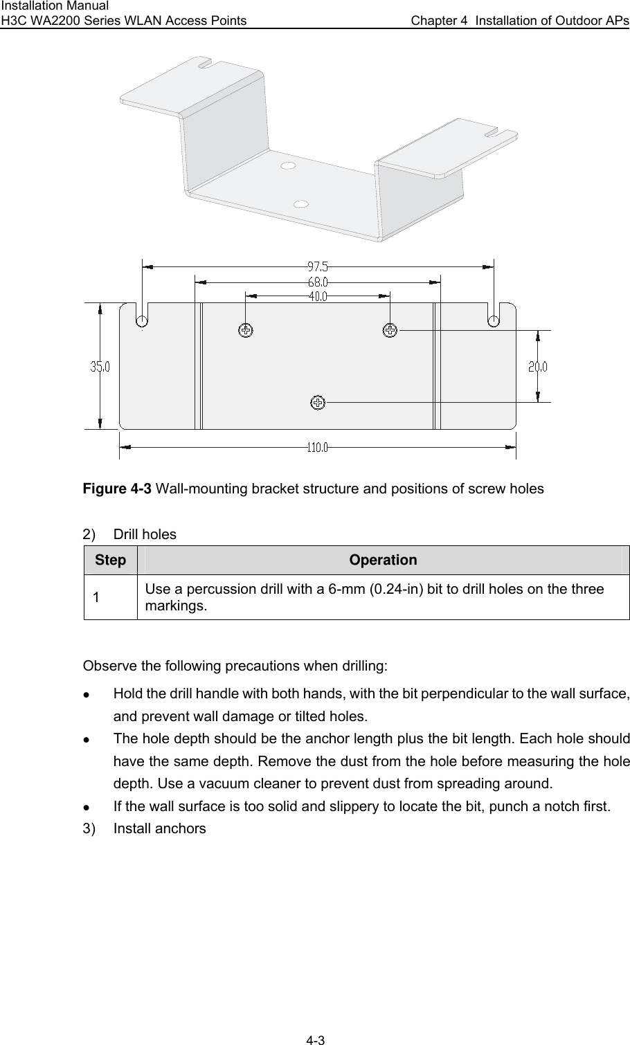 Installation Manual H3C WA2200 Series WLAN Access Points  Chapter 4  Installation of Outdoor APs 4-3  Figure 4-3 Wall-mounting bracket structure and positions of screw holes 2) Drill holes Step Operation 1  Use a percussion drill with a 6-mm (0.24-in) bit to drill holes on the three markings.  Observe the following precautions when drilling: z Hold the drill handle with both hands, with the bit perpendicular to the wall surface, and prevent wall damage or tilted holes. z The hole depth should be the anchor length plus the bit length. Each hole should have the same depth. Remove the dust from the hole before measuring the hole depth. Use a vacuum cleaner to prevent dust from spreading around. z If the wall surface is too solid and slippery to locate the bit, punch a notch first. 3) Install anchors  