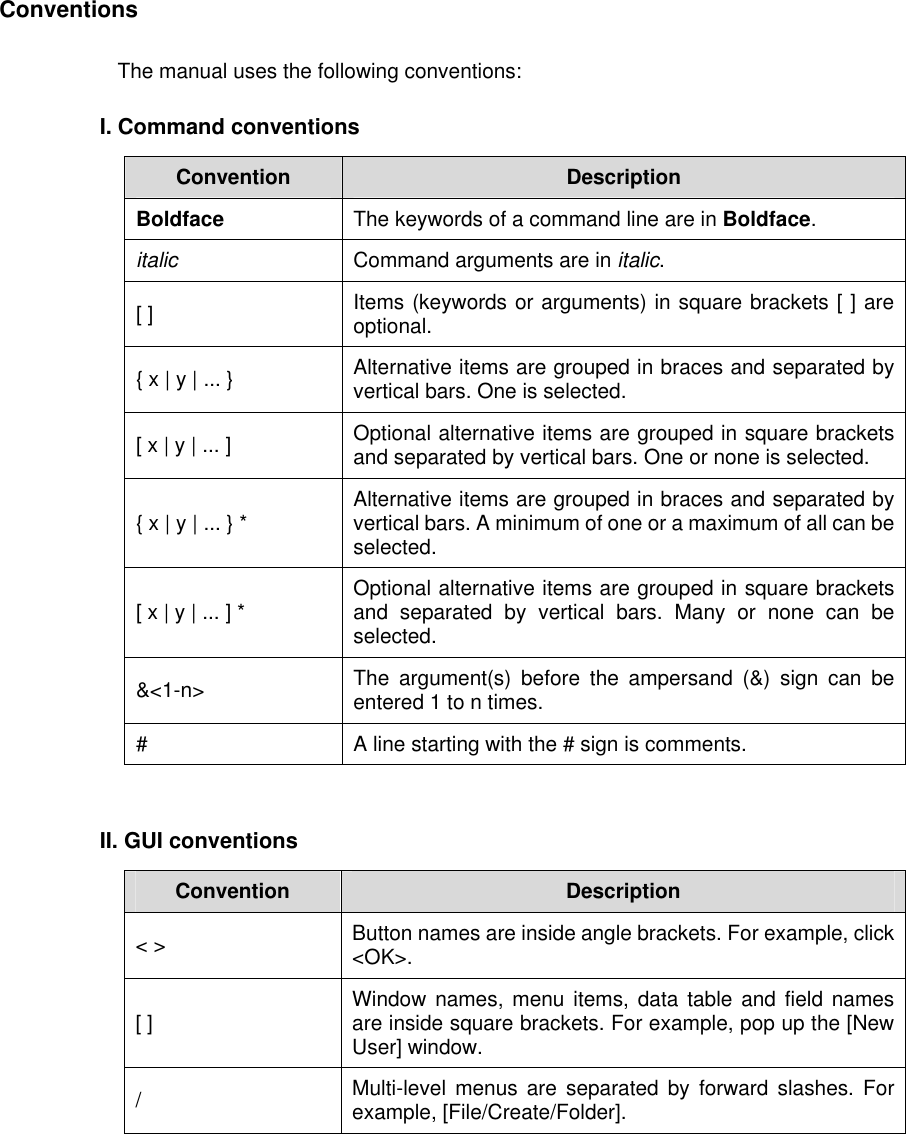 Conventions The manual uses the following conventions:  I. Command conventions  Convention  Description Boldface  The keywords of a command line are in Boldface. italic Command arguments are in italic. [ ]  Items (keywords or arguments) in square brackets [ ] are optional. { x | y | ... } Alternative items are grouped in braces and separated by vertical bars. One is selected. [ x | y | ... ] Optional alternative items are grouped in square brackets and separated by vertical bars. One or none is selected. { x | y | ... } * Alternative items are grouped in braces and separated by vertical bars. A minimum of one or a maximum of all can be selected. [ x | y | ... ] * Optional alternative items are grouped in square brackets and separated by vertical bars. Many or none can be selected. &amp;&lt;1-n&gt;  The argument(s) before the ampersand (&amp;) sign can be entered 1 to n times. #  A line starting with the # sign is comments.  II. GUI conventions Convention  Description &lt; &gt;  Button names are inside angle brackets. For example, click &lt;OK&gt;. [ ]  Window names, menu items, data table and field names are inside square brackets. For example, pop up the [New User] window. /  Multi-level menus are separated by forward slashes. For example, [File/Create/Folder].  