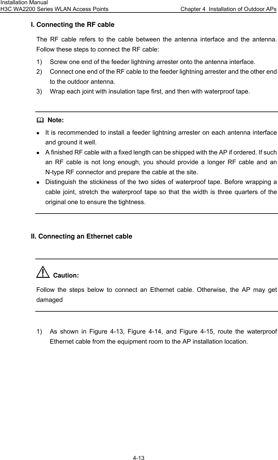 Installation Manual H3C WA2200 Series WLAN Access Points  Chapter 4  Installation of Outdoor APs 4-13 I. Connecting the RF cable The RF cable refers to the cable between the antenna interface and the antenna. Follow these steps to connect the RF cable: 1)  Screw one end of the feeder lightning arrester onto the antenna interface. 2)  Connect one end of the RF cable to the feeder lightning arrester and the other end to the outdoor antenna. 3)  Wrap each joint with insulation tape first, and then with waterproof tape.    Note: z It is recommended to install a feeder lightning arrester on each antenna interface and ground it well. z A finished RF cable with a fixed length can be shipped with the AP if ordered. If such an RF cable is not long enough, you should provide a longer RF cable and an N-type RF connector and prepare the cable at the site. z Distinguish the stickiness of the two sides of waterproof tape. Before wrapping a cable joint, stretch the waterproof tape so that the width is three quarters of the original one to ensure the tightness.  II. Connecting an Ethernet cable    Caution: Follow the steps below to connect an Ethernet cable. Otherwise, the AP may get damaged  1)  As shown in Figure 4-13, Figure 4-14, and Figure 4-15, route the waterproof Ethernet cable from the equipment room to the AP installation location. 