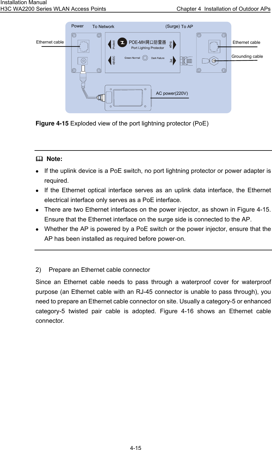 Installation Manual H3C WA2200 Series WLAN Access Points  Chapter 4  Installation of Outdoor APs 4-15 Ethernet cable Ethernet cableAC power(220V)Power To APTo Network (Surge)Grounding cable Figure 4-15 Exploded view of the port lightning protector (PoE)    Note: z If the uplink device is a PoE switch, no port lightning protector or power adapter is required. z If the Ethernet optical interface serves as an uplink data interface, the Ethernet electrical interface only serves as a PoE interface. z There are two Ethernet interfaces on the power injector, as shown in Figure 4-15. Ensure that the Ethernet interface on the surge side is connected to the AP. z Whether the AP is powered by a PoE switch or the power injector, ensure that the AP has been installed as required before power-on.  2)  Prepare an Ethernet cable connector Since an Ethernet cable needs to pass through a waterproof cover for waterproof purpose (an Ethernet cable with an RJ-45 connector is unable to pass through), you need to prepare an Ethernet cable connector on site. Usually a category-5 or enhanced category-5 twisted pair cable is adopted. Figure 4-16 shows an Ethernet cable connector. 