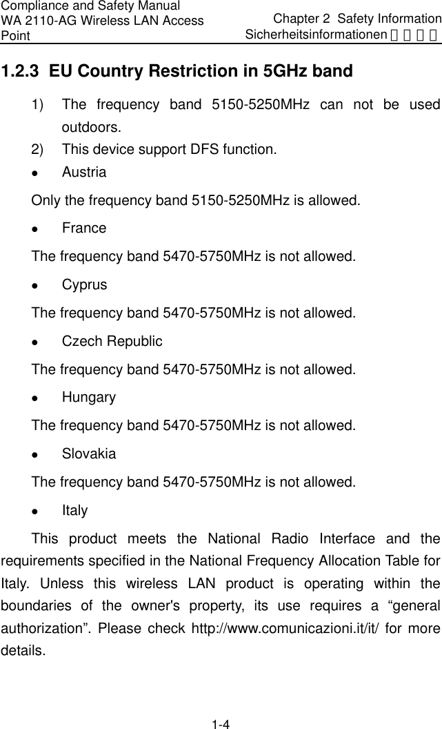 Compliance and Safety Manual WA 2110-AG Wireless LAN Access Point Chapter 2  Safety InformationSicherheitsinformationen 安全信息 1-4 1.2.3  EU Country Restriction in 5GHz band 1)  The frequency band 5150-5250MHz can not be used outdoors. 2)  This device support DFS function. z Austria Only the frequency band 5150-5250MHz is allowed. z France  The frequency band 5470-5750MHz is not allowed. z Cyprus The frequency band 5470-5750MHz is not allowed. z Czech Republic The frequency band 5470-5750MHz is not allowed. z Hungary The frequency band 5470-5750MHz is not allowed. z Slovakia The frequency band 5470-5750MHz is not allowed. z Italy  This product meets the National Radio Interface and the requirements specified in the National Frequency Allocation Table for Italy. Unless this wireless LAN product is operating within the boundaries of the owner&apos;s property, its use requires a “general authorization”. Please check http://www.comunicazioni.it/it/ for more details. 