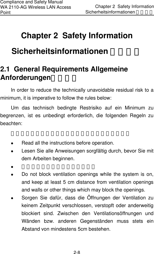 Compliance and Safety Manual WA 2110-AG Wireless LAN Access Point Chapter 2  Safety InformationSicherheitsinformationen 安全信息 2-8 Chapter 2  Safety Information Sicherheitsinformationen 安全信息 2.1  General Requirements Allgemeine Anforderungen通用要求 In order to reduce the technically unavoidable residual risk to a minimum, it is imperative to follow the rules below: Um das technisch bedingte Restrisiko auf ein Minimum zu begrenzen, ist es unbedingt erforderlich, die folgenden Regeln zu beachten: 为了避免对人和设备造成伤害，请认真执行下列要求： z Read all the instructions before operation. z Lesen Sie alle Anweisungen sorgfältig durch, bevor Sie mit dem Arbeiten beginnen. z 在进行操作前仔细阅读手册内容。 z Do not block ventilation openings while the system is on, and keep at least 5 cm distance from ventilation openings and walls or other things which may block the openings. z Sorgen Sie dafür, dass die Öffnungen der Ventilation zu keinem Zeitpunkt verschlossen, verstopft oder anderweitig blockiert sind. Zwischen den Ventilationsöffnungen und Wänden bzw. anderen Gegenständen muss stets ein Abstand von mindestens 5cm bestehen. 