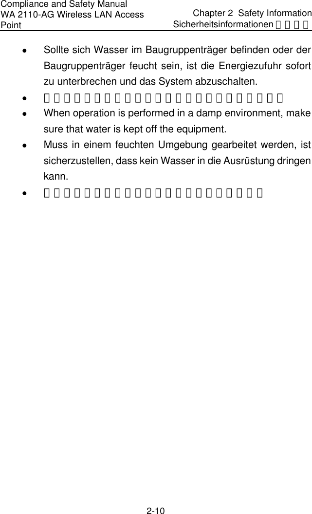 Compliance and Safety Manual WA 2110-AG Wireless LAN Access Point Chapter 2  Safety InformationSicherheitsinformationen 安全信息 2-10 z Sollte sich Wasser im Baugruppenträger befinden oder der Baugruppenträger feucht sein, ist die Energiezufuhr sofort zu unterbrechen und das System abzuschalten. z 当有液体进入机架或机架有损坏时，请立即切断电源。 z When operation is performed in a damp environment, make sure that water is kept off the equipment.  z Muss in einem feuchten Umgebung gearbeitet werden, ist sicherzustellen, dass kein Wasser in die Ausrüstung dringen kann. z 在潮湿环境下进行安装时，请避免液体进入设备。 