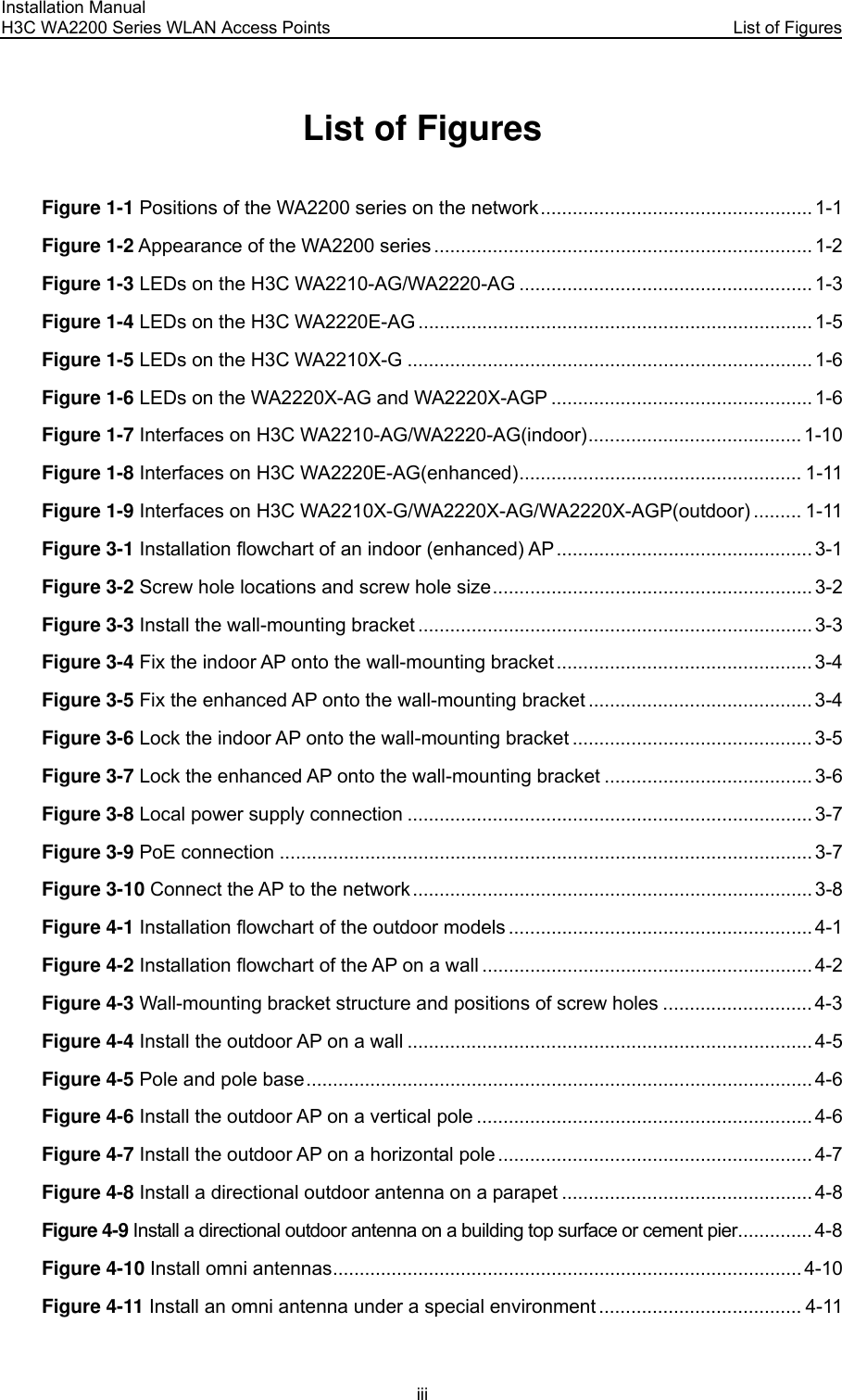 Installation Manual H3C WA2200 Series WLAN Access Points  List of Figures iii List of Figures Figure 1-1 Positions of the WA2200 series on the network................................................... 1-1 Figure 1-2 Appearance of the WA2200 series ....................................................................... 1-2 Figure 1-3 LEDs on the H3C WA2210-AG/WA2220-AG ....................................................... 1-3 Figure 1-4 LEDs on the H3C WA2220E-AG .......................................................................... 1-5 Figure 1-5 LEDs on the H3C WA2210X-G ............................................................................ 1-6 Figure 1-6 LEDs on the WA2220X-AG and WA2220X-AGP ................................................. 1-6 Figure 1-7 Interfaces on H3C WA2210-AG/WA2220-AG(indoor)........................................ 1-10 Figure 1-8 Interfaces on H3C WA2220E-AG(enhanced)..................................................... 1-11 Figure 1-9 Interfaces on H3C WA2210X-G/WA2220X-AG/WA2220X-AGP(outdoor) ......... 1-11 Figure 3-1 Installation flowchart of an indoor (enhanced) AP................................................ 3-1 Figure 3-2 Screw hole locations and screw hole size............................................................ 3-2 Figure 3-3 Install the wall-mounting bracket .......................................................................... 3-3 Figure 3-4 Fix the indoor AP onto the wall-mounting bracket ................................................ 3-4 Figure 3-5 Fix the enhanced AP onto the wall-mounting bracket .......................................... 3-4 Figure 3-6 Lock the indoor AP onto the wall-mounting bracket ............................................. 3-5 Figure 3-7 Lock the enhanced AP onto the wall-mounting bracket ....................................... 3-6 Figure 3-8 Local power supply connection ............................................................................ 3-7 Figure 3-9 PoE connection .................................................................................................... 3-7 Figure 3-10 Connect the AP to the network........................................................................... 3-8 Figure 4-1 Installation flowchart of the outdoor models ......................................................... 4-1 Figure 4-2 Installation flowchart of the AP on a wall .............................................................. 4-2 Figure 4-3 Wall-mounting bracket structure and positions of screw holes ............................ 4-3 Figure 4-4 Install the outdoor AP on a wall ............................................................................ 4-5 Figure 4-5 Pole and pole base............................................................................................... 4-6 Figure 4-6 Install the outdoor AP on a vertical pole ............................................................... 4-6 Figure 4-7 Install the outdoor AP on a horizontal pole........................................................... 4-7 Figure 4-8 Install a directional outdoor antenna on a parapet ............................................... 4-8 Figure 4-9 Install a directional outdoor antenna on a building top surface or cement pier.............. 4-8 Figure 4-10 Install omni antennas........................................................................................ 4-10 Figure 4-11 Install an omni antenna under a special environment ...................................... 4-11 