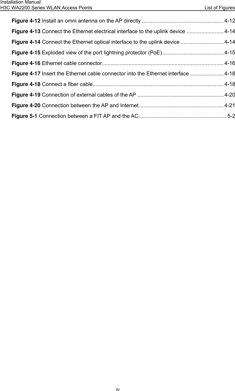 Installation Manual H3C WA2200 Series WLAN Access Points  List of Figures iv Figure 4-12 Install an omni antenna on the AP directly ....................................................... 4-12 Figure 4-13 Connect the Ethernet electrical interface to the uplink device ......................... 4-14 Figure 4-14 Connect the Ethernet optical interface to the uplink device ............................. 4-14 Figure 4-15 Exploded view of the port lightning protector (PoE) ......................................... 4-15 Figure 4-16 Ethernet cable connector.................................................................................. 4-16 Figure 4-17 Insert the Ethernet cable connector into the Ethernet interface....................... 4-18 Figure 4-18 Connect a fiber cable........................................................................................ 4-18 Figure 4-19 Connection of external cables of the AP ..........................................................4-20 Figure 4-20 Connection between the AP and Internet......................................................... 4-21 Figure 5-1 Connection between a FIT AP and the AC ........................................................... 5-2  