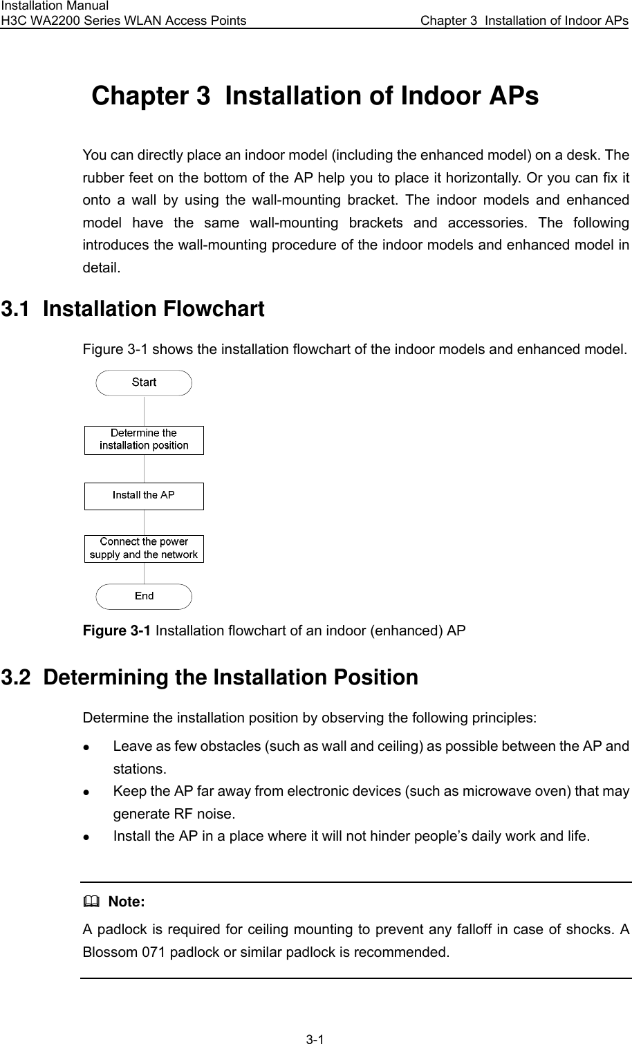 Installation Manual H3C WA2200 Series WLAN Access Points  Chapter 3  Installation of Indoor APs 3-1 Chapter 3  Installation of Indoor APs You can directly place an indoor model (including the enhanced model) on a desk. The rubber feet on the bottom of the AP help you to place it horizontally. Or you can fix it onto a wall by using the wall-mounting bracket. The indoor models and enhanced model have the same wall-mounting brackets and accessories. The following introduces the wall-mounting procedure of the indoor models and enhanced model in detail. 3.1  Installation Flowchart Figure 3-1 shows the installation flowchart of the indoor models and enhanced model.  Figure 3-1 Installation flowchart of an indoor (enhanced) AP 3.2  Determining the Installation Position Determine the installation position by observing the following principles: z Leave as few obstacles (such as wall and ceiling) as possible between the AP and stations. z Keep the AP far away from electronic devices (such as microwave oven) that may generate RF noise. z Install the AP in a place where it will not hinder people’s daily work and life.    Note: A padlock is required for ceiling mounting to prevent any falloff in case of shocks. A Blossom 071 padlock or similar padlock is recommended.  