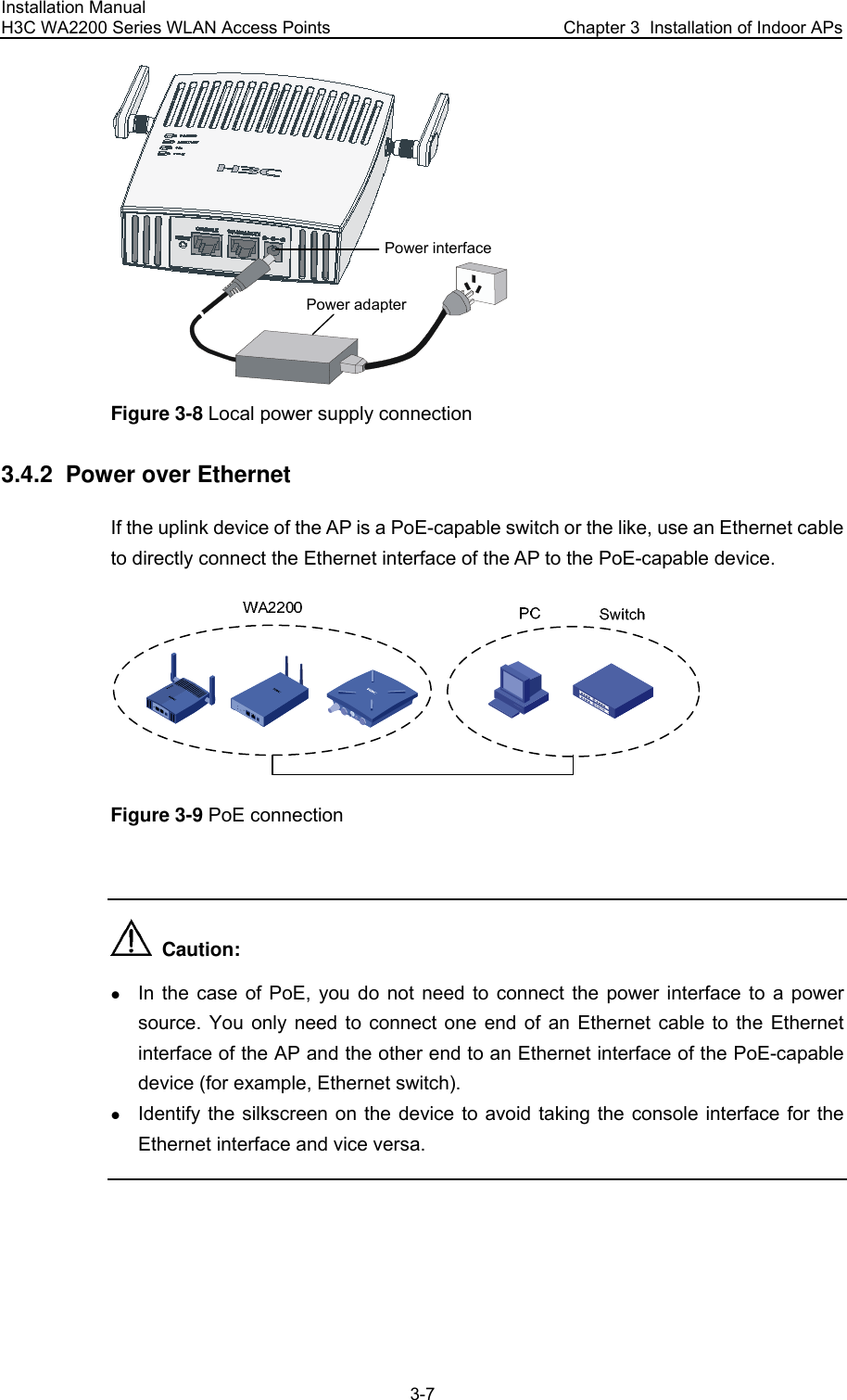 Installation Manual H3C WA2200 Series WLAN Access Points  Chapter 3  Installation of Indoor APs 3-7 Power interfacePower adapter Figure 3-8 Local power supply connection 3.4.2  Power over Ethernet If the uplink device of the AP is a PoE-capable switch or the like, use an Ethernet cable to directly connect the Ethernet interface of the AP to the PoE-capable device.  Figure 3-9 PoE connection    Caution: z In the case of PoE, you do not need to connect the power interface to a power source. You only need to connect one end of an Ethernet cable to the Ethernet interface of the AP and the other end to an Ethernet interface of the PoE-capable device (for example, Ethernet switch). z Identify the silkscreen on the device to avoid taking the console interface for the Ethernet interface and vice versa.  