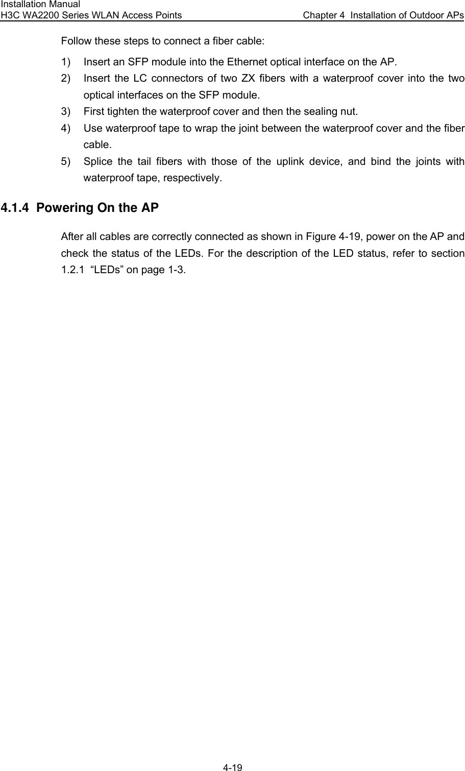 Installation Manual H3C WA2200 Series WLAN Access Points  Chapter 4  Installation of Outdoor APs 4-19 Follow these steps to connect a fiber cable: 1)  Insert an SFP module into the Ethernet optical interface on the AP. 2)  Insert the LC connectors of two ZX fibers with a waterproof cover into the two optical interfaces on the SFP module. 3)  First tighten the waterproof cover and then the sealing nut. 4)  Use waterproof tape to wrap the joint between the waterproof cover and the fiber cable. 5)  Splice the tail fibers with those of the uplink device, and bind the joints with waterproof tape, respectively. 4.1.4  Powering On the AP After all cables are correctly connected as shown in Figure 4-19, power on the AP and check the status of the LEDs. For the description of the LED status, refer to section 1.2.1  “LEDs” on page 1-3. 