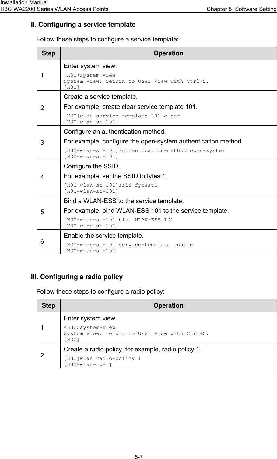 Installation Manual H3C WA2200 Series WLAN Access Points  Chapter 5  Software Setting 5-7 II. Configuring a service template Follow these steps to configure a service template: Step  Operation 1 Enter system view. &lt;H3C&gt;system-view System View: return to User View with Ctrl+Z. [H3C] 2 Create a service template. For example, create clear service template 101. [H3C]wlan service-template 101 clear [H3C-wlan-st-101] 3 Configure an authentication method. For example, configure the open-system authentication method. [H3C-wlan-st-101]authentication-method open-system [H3C-wlan-st-101] 4 Configure the SSID. For example, set the SSID to fytest1. [H3C-wlan-st-101]ssid fytest1 [H3C-wlan-st-101] 5 Bind a WLAN-ESS to the service template. For example, bind WLAN-ESS 101 to the service template. [H3C-wlan-st-101]bind WLAN-ESS 101 [H3C-wlan-st-101] 6 Enable the service template. [H3C-wlan-st-101]service-template enable [H3C-wlan-st-101]  III. Configuring a radio policy Follow these steps to configure a radio policy: Step  Operation 1 Enter system view. &lt;H3C&gt;system-view System View: return to User View with Ctrl+Z. [H3C] 2 Create a radio policy, for example, radio policy 1. [H3C]wlan radio-policy 1 [H3C-wlan-rp-1]  