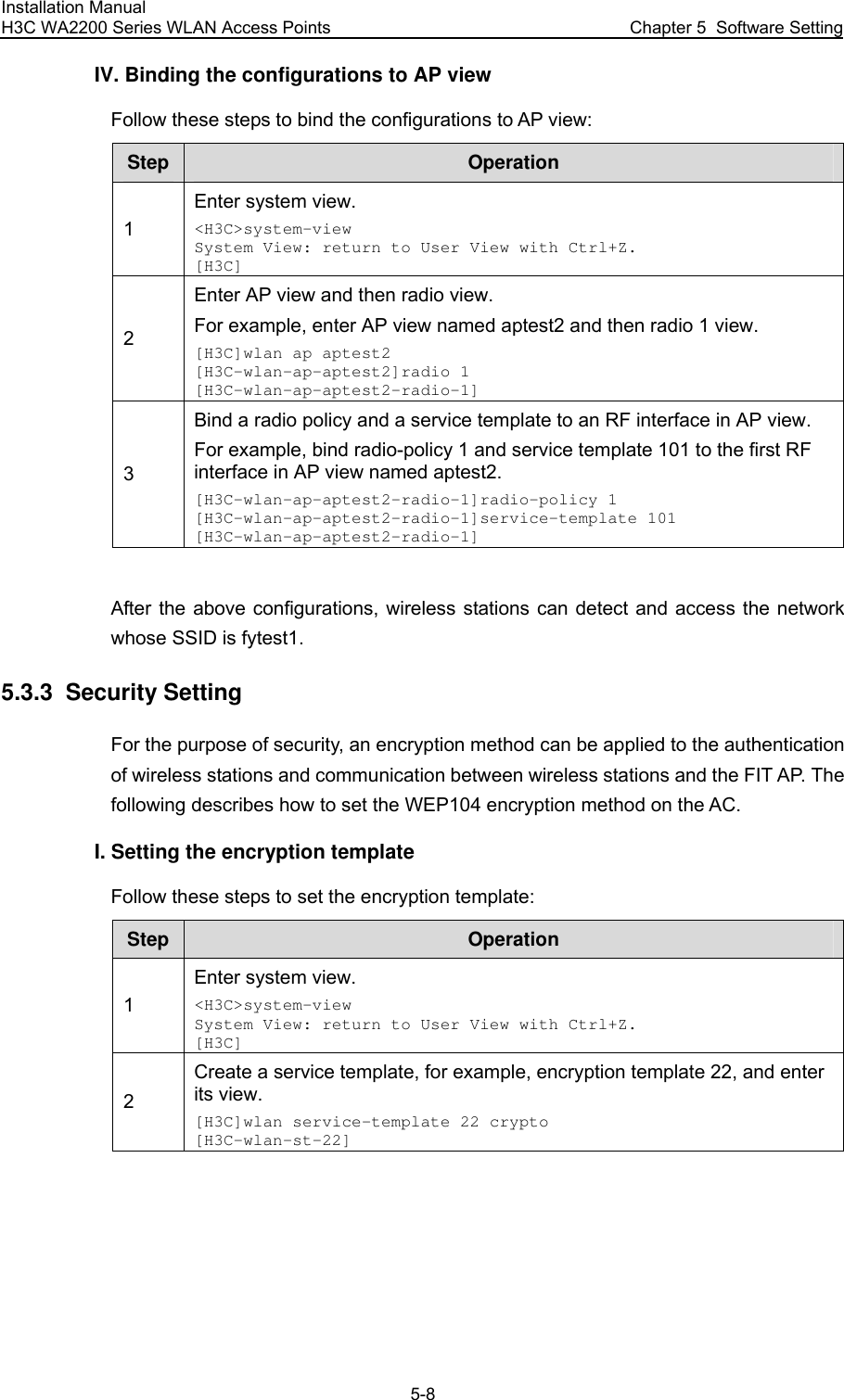 Installation Manual H3C WA2200 Series WLAN Access Points  Chapter 5  Software Setting 5-8 IV. Binding the configurations to AP view Follow these steps to bind the configurations to AP view: Step  Operation 1 Enter system view. &lt;H3C&gt;system-view System View: return to User View with Ctrl+Z. [H3C] 2 Enter AP view and then radio view. For example, enter AP view named aptest2 and then radio 1 view. [H3C]wlan ap aptest2 [H3C-wlan-ap-aptest2]radio 1 [H3C-wlan-ap-aptest2-radio-1] 3 Bind a radio policy and a service template to an RF interface in AP view. For example, bind radio-policy 1 and service template 101 to the first RF interface in AP view named aptest2. [H3C-wlan-ap-aptest2-radio-1]radio-policy 1 [H3C-wlan-ap-aptest2-radio-1]service-template 101 [H3C-wlan-ap-aptest2-radio-1]  After the above configurations, wireless stations can detect and access the network whose SSID is fytest1. 5.3.3  Security Setting For the purpose of security, an encryption method can be applied to the authentication of wireless stations and communication between wireless stations and the FIT AP. The following describes how to set the WEP104 encryption method on the AC. I. Setting the encryption template Follow these steps to set the encryption template: Step  Operation 1 Enter system view. &lt;H3C&gt;system-view System View: return to User View with Ctrl+Z. [H3C] 2 Create a service template, for example, encryption template 22, and enter its view. [H3C]wlan service-template 22 crypto [H3C-wlan-st-22] 